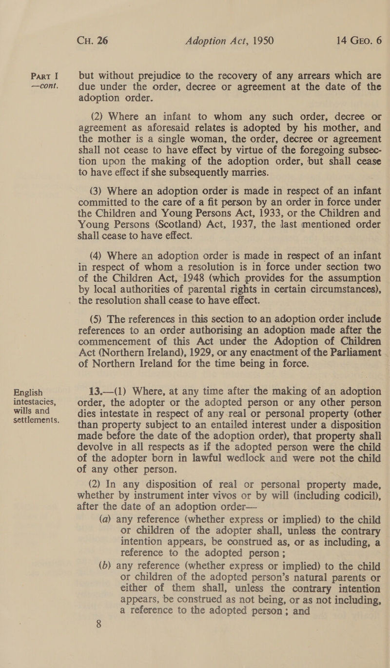 —cont. English intestacies, wills and settlements. CH. 26 Adoption Act, 1950 14 GEo. 6 due under the order, decree or agreement at the date of the adoption order. (2) Where an infant to whom any such order, decree or agreement as aforesaid relates is adopted by his mother, and the mother is a single woman, the order, decree or agreement shall not cease to have effect by virtue of the foregoing subsec- tion upon the making of the adoption order, but shall cease to have effect if she subsequently marries. (3) Where an adoption order is made in respect of an infant committed to the care of a fit person by an order in force under the Children and Young Persons Act, 1933, or the Children and | Young Persons (Scotland) Act, 1937, the last mentioned order shall cease to have effect. (4) Where an adoption order is made in respect of an infant in respect of whom a resolution is in force under section two of the Children Act, 1948 (which provides: for the assumption by local authorities of parental rights in certain circumstances), (5) The references in this section to an adoption order include references to an order authorising an adoption made after the commencement of this Act under the Adoption of Children Act (Northern Ireland), 1929, or any enactment of the Parliament of Northern Ireland for the time being in force.  13.—(1) Where, at any time after the making of an adoption order, the adopter or the adopted person or any other person dies intestate in respect of any real or personal property (other than property subject to an entailed interest under a disposition made before the date of the adoption order), that property shall devolve in all respects as if the adopted person were the child of the adopter born in lawful wedlock and were not the child of any other person. (2) In any disposition of real or personal property made, whether by instrument inter vivos or by will (including codicil), after the date of an adoption order— | (a) any reference (whether express or implied) to the child or children of the adopter shall, unless the contrary intention appears, be construed as, or as including, a reference to the adopted person; (b) any reference (whether express or implied) to the child or children of the adopted person’s natural parents or either of them shall, unless the contrary intention appears, be construed as not being, or as not including, a reference to the adopted person; and
