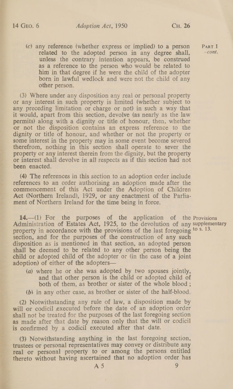  (c) any reference (whether express or implied) to a person Part I related to the adopted person in any degree shall, cont, : unless the contrary intention appears, be construed as a reference to the person who would be related to him in that degree if he were the child of the adopter a born in lawful wedlock and were not the child of any F other person. (3) Where under any disposition any real or personal property or any interest in such property is limited (whether subject to any preceding limitation or charge or not) in such a way that | it would, apart from this section, devolve (as nearly as the law permits) along with a dignity or title of honour, then, whether or not the disposition contains an express reference to the dignity or title of honour, and whether or not the property or some interest in the property may in some event become severed therefrom, nothing in this section shall operate to sever the property or any interest therein from the dignity, but the property or interest shall devolve in all respects as if this section had not been enacted. (4) The references in this section to an adoption order include references to an order authorising an adoption made after the commencement of this Act under the Adoption of Children Act (Northern Ireland), 1929, or any enactment of the Parlia- ment of Northern Ireland for the time being in force.   14.—(1) For the purposes of the application of the Provisions Administration of Estates Act, 1925, to the devolution of any supplementary property in accordance with the provisions of the last foregoing '° S- 13. section, and for the purposes of the construction of any such disposition as is mentioned in that section, an adopted person shall be deemed to be related to any other person being the child or adopted child of the adopter or (in the case of a joint adoption) of either of the adopters— (a) where he or she was adopted by two spouses jointly, and that other person is the child or adopted child of both of them, as brother or sister of the whole blood ; (b) in any other case, as brother or sister of the half-blood. (2) Notwithstanding any rule of law, a disposition made by will or codicil executed before the date of an adoption order shall not be treated for the purposes of the last foregoing section as made after that date by reason only that the will or codicil is confirmed by a codicil executed after that date. (3) Notwithstanding anything in the last foregoing section, trustees or personal representatives may convey or distribute any real or personal property to or among the persons entitled thereto without having ascertained that no adoption order has 