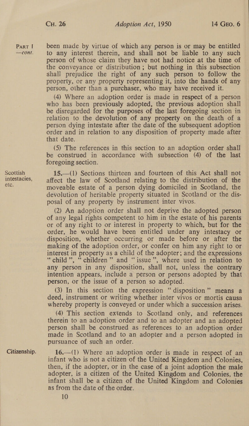 —cont. Scottish intestacies, etc. Citizenship. CH. 26 Adoption Act, 1950 14 GEO. 6 to any interest therein, and shall not be liable to any such person of whose claim they have not had notice at the time of the conveyance or distribution; but nothing in this subsection shall prejudice the right of any such person to follow the property, or any property representing it, into the hands of any person, other than a purchaser, who may have received it. (4) Where an adoption order is made in respect of a person who has been previously adopted, the previous adoption shall be disregarded for the purposes of the last foregoing section in relation to the devolution of any property on the death of a person dying intestate after the date of the subsequent adoption order and in relation to any disposition of property made after that date. (5) The references in this section to an adoption order shall be construed in accordance with subsection (4) of the last foregoing section. 15.—(1) Sections thirteen and fourteen of this Act shall not affect the law of Scotland relating to the distribution of the moveable estate of a person dying domiciled in Scotland, the devolution of heritable property situated in Scotland or the dis- posal of any property by instrument inter vivos. (2) An adoption order shall not deprive the adopted person of any legal rights competent to him in the estate of his parents or of any right to or interest in property to which, but for the order, he would have been entitled under any intestacy or disposition, whether occurring or made before or after the making of the adoption order, or confer on him any right to or interest in property as a child of the adopter; and the expressions “child”, “children” and “issue”, where used in relation to any person in any disposition, shall not, unless the contrary intention appears, include a person or persons adopted by that person, or the issue of a person so adopted. (3) In this section the expression “disposition” means a deed, instrument or writing whether inter vivos or mortis causa whereby property is conveyed or under which a succession arises. (4) This section extends to Scotland only, and references therein to an adoption order and to an adopter and an adopted person shall be construed as references to an adoption order made in Scotland and to an adopter and a person adopted in pursuance of such an order.  16.—(1) Where an adoption order is made in respect of an infant who is not a citizen of the United Kingdom and Colonies, then, if the adopter, or in the case of a joint adoption the male adopter, is a citizen of the United Kingdom and Colonies, the infant shall be a citizen of the United Kingdom and Colonies as from the date of the order. 10