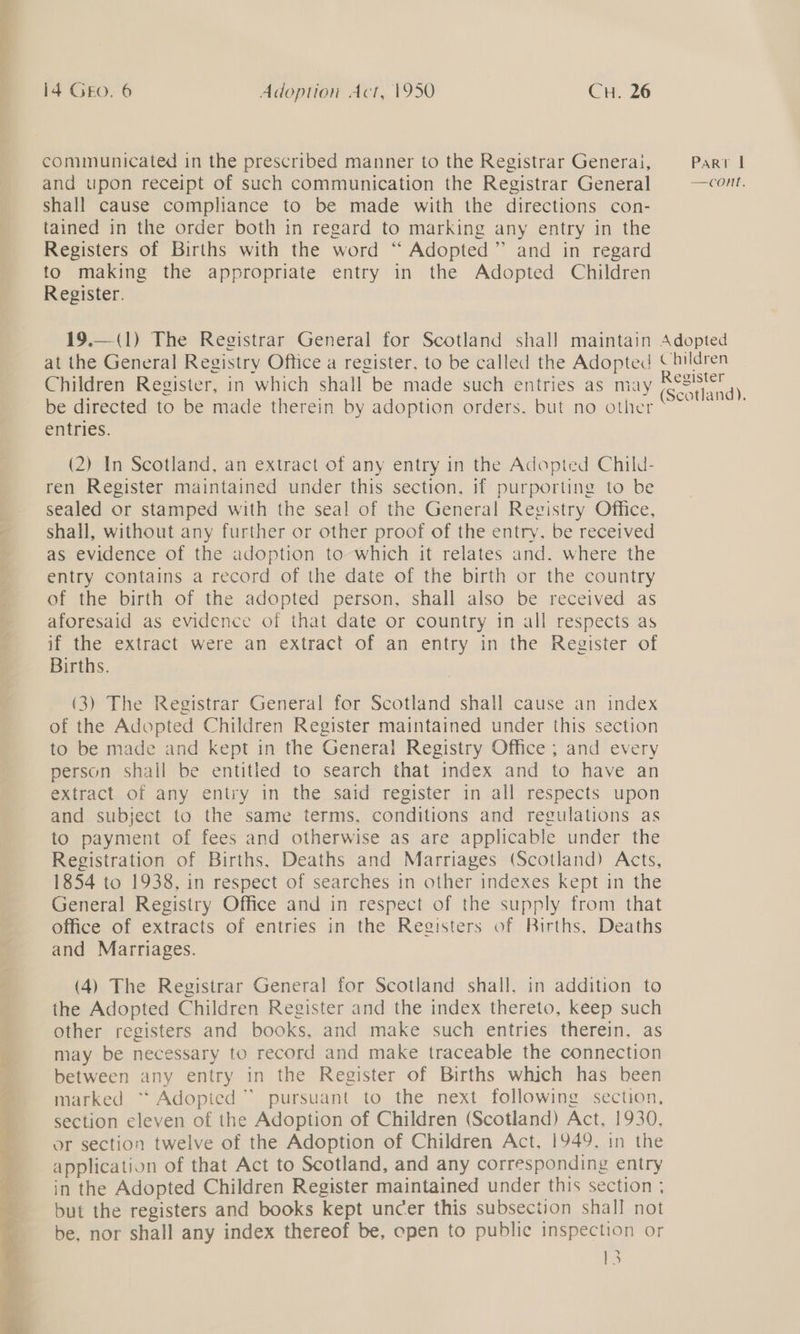 a 14 Gro. 6 Adoption Act, 1950 CH. 26 communicated in the prescribed manner to the Registrar Generai, Part | and upon receipt of such communication the Registrar General —COnt, shall cause compliance to be made with the directions con- tained in the order both in regard to marking any entry in the Registers of Births with the word “ Adopted” and in regard to making the appropriate entry in the Adopted Children Register. 19.—(1) The Registrar General for Scotland shall maintain Adopted at the General Registry Office a register, to be called the Adopted Children Children Register, in which shall be made such entries as may ee ene be directed to be made therein by adoption orders, but no other oe entries. (2) In Scotland, an extract of any entry in the Adopted Child- ren Register maintained under this section, if purporting to be sealed or stamped with the seal of the General Registry Office, : shall, without any further or other proof of the entry, be received as evidence of the adoption to which it relates and. where the entry contains a record of the date of the birth or the country ef the birth,of the adopted.person, shall also. be received as aforesaid as evidence of that date or country 1n all respects as if the extract were an extract of an entry in the Register of Births. (3) The Registrar General for Scotland shall cause an index of the Adopted Children Register maintained under this section to be made and kept in the General Registry Office ; and every person shall be entitled to search that index and to have an extract of any entry in the said register in all respects upon and subject to the same terms, conditions and regulations as to payment of fees and otherwise as are applicable under the Registration of Births, Deaths and Marriages (Scotland) Acts, 1854 to 1938, in respect of searches in other indexes kept in the General Registry Office and in respect of the supply from that office of extracts of entries in the Registers of Births, Deaths and Marriages. (4) The Registrar General for Scotland shall, in addition to the Adopted Children Register and the index thereto, keep such other registers and books, and make such entries therein, as ts may be necessary to record and make traceable the connection between any entry in the Register of Births which has been marked “ Adopted” pursuant to the next following section, section eleven of the Adoption of Children (Scotland) Act, 1930, i or section twelve of the Adoption of Children Act, 1949, in the P application of that Act to Scotland, and any corresponding entry @ in the Adopted Children Register maintained under this section ; -__ but the registers and books kept uncer this subsection shall not be, nor shall any index thereof be, open to public inspection or rs 