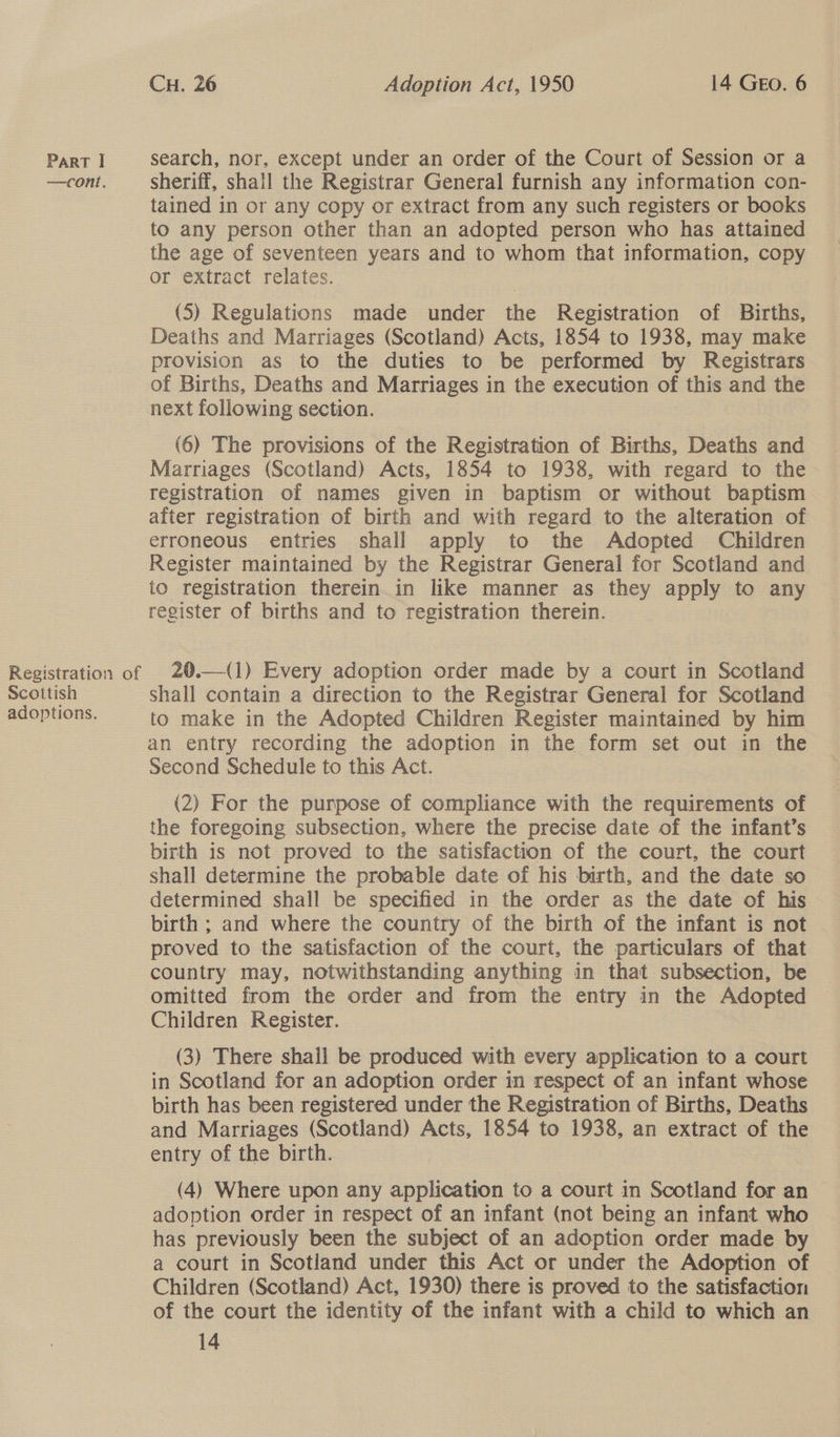—cont. Registration of Scottish adoptions. CH. 26 Adoption Act, 1950 14 Geo. 6 sheriff, shall the Registrar General furnish any information con- tained in or any copy or extract from any such registers or books to any person other than an adopted person who has attained the age of seventeen years and to whom that information, copy or extract relates. (5) Regulations made under the Registration of Births, Deaths and Marriages (Scotland) Acts, 1854 to 1938, may make provision as to the duties to be performed by Registrars of Births, Deaths and Marriages in the execution of this and the next following section. (6) The provisions of the Registration of Births, Deaths and Marriages (Scotland) Acts, 1854 to 1938, with regard to the registration of names given in baptism or without baptism after registration of birth and with regard to the alteration of erroneous entries shall apply to the Adopted Children Register maintained by the Registrar General for Scotland and to registration therein_in like manner as they apply to any register of births and to registration therein. 20.—(1) Every adoption order made by a court in Scotland shall contain a direction to the Registrar General for Scotland to make in the Adopted Children Register maintained by him an entry recording the adoption in the form set out in the Second Schedule to this Act. (2) For the purpose of compliance with the requirements of the foregoing subsection, where the precise date of the infant’s birth is not proved to the satisfaction of the court, the court shall determine the probable date of his birth, and the date so determined shall be specified in the order as the date of his birth ; and where the country of the birth of the infant is not proved to the satisfaction of the court, the particulars of that country may, notwithstanding anything in that subsection, be omitted from the order and from the entry in the Adopted Children Register. (3) There shall be produced with every application to a court in Scotland for an adoption order in respect of an infant whose birth has been registered under the Registration of Births, Deaths and Marriages (Scotland) Acts, 1854 to 1938, an extract of the entry of the birth. (4) Where upon any application to a court in Scotland for an adoption order in respect of an infant (not being an infant who has previously been the subject of an adoption order made by a court in Scotland under this Act or under the Adoption of Children (Scotland) Act, 1930) there is proved to the satisfaction of the court the identity of the infant with a child to which an