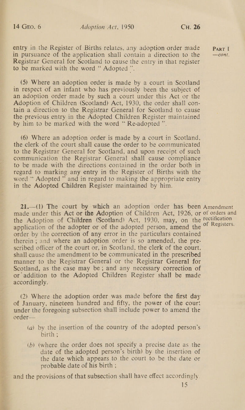 a aes ae ne 8 i Be ee 14 GEO. 6 Adoption Act, 1950 CH. 26 entry in the Register of Births relates, any adoption order made in pursuance of the application shall contain a direction to the Registrar General for Scotland to cause the entry in that register to be marked with the word “ Adopted ™. (5S) Where an adoption order is made by a court in Scotland in respect of an infant who has previously been the subject of an adoption order made by such a court under this Act or the Adoption of Children (Scotland) Act, 1930, the order shall con- tain a direction to the Registrar General for Scotland to cause the previous entry in the Adopted Children Register maintained by him to be marked with the word “ Re-adopted ”’. (6) Where an adoption order is made by a court in Scotland, the clerk of the court shall cause the order to be communicated to the Registrar General for Scotland, and upon receipt of such communication the Registrar General shall cause compliance to be made with the directions contained in the order both in regard to marking any entry in the Register of Births with the word * Adopted ” and in regard to making the appropriate entry in the Adopted Children Register maintained by him. 21.—(1) The court by which an adoption order has been made under this Act or the Adoption of Children Act, 1926, or the Adoption of Children (Scotland) Act, 1930, may, on the application of the adopter or of the adopted person, amend the order by the correction of any error in the particulars contained therein ; and where an adoption order is so amended, the pre- scribed officer of the court or, in Scotland, the clerk of the court. shall cause the amendment to be communicated in the prescribed manner to the Registrar General or the Registrar General for Scotland, as the case may be; and any necessary correction of or addition to the Adopted Children Register shall be made accordingly. (2) Where the adoption order was made before the first day of January, nineteen hundred and fifty, the power of the court under the foregoing subsection shall include power to amend the order— (a) by the insertion of the country of the adopted person’s birth ; (b) (where the order does not specify a precise date as the date of the adopted person’s birth) by the insertion of the date which appears to the court to be the date or probable date of his birth ; and the provisions of that subsection shall have effect accordingly. es Parr [ —cont. Amendment of orders and rectification of Registers.