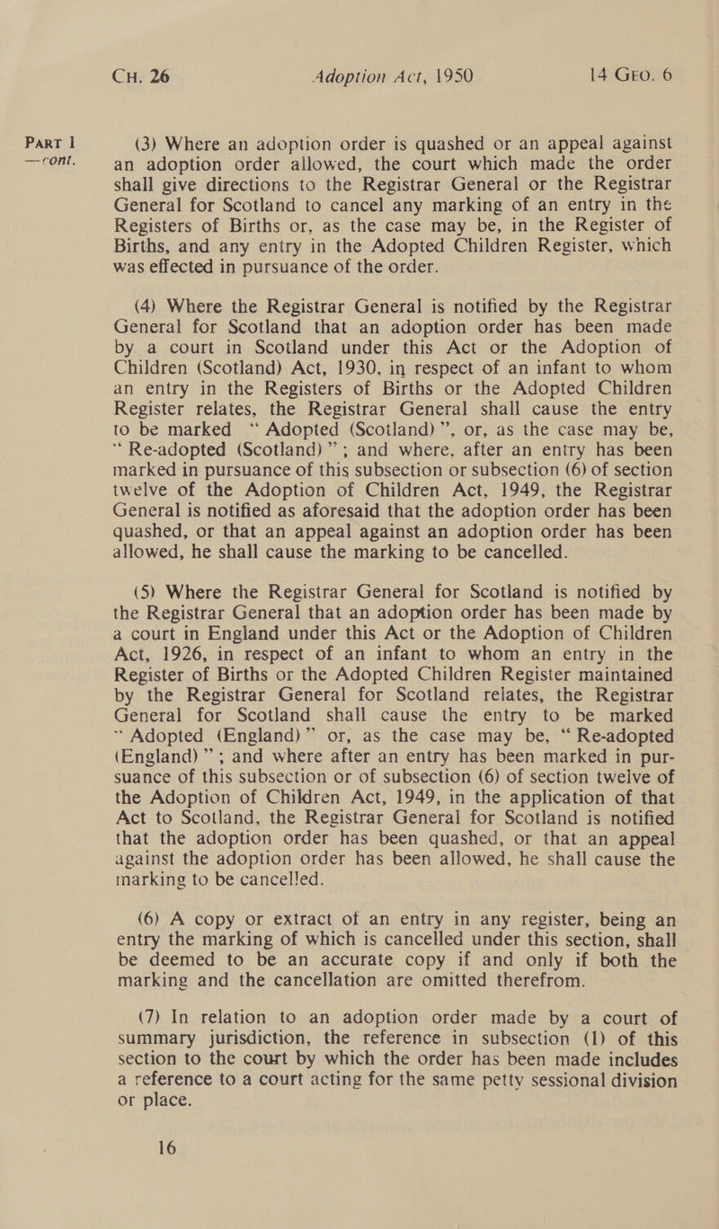 —ront. CH. 26 Adoption Act, 1950 14 GEo. 6 an adoption order allowed, the court which made the order shall give directions to the Registrar General or the Registrar General for Scotland to cancel any marking of an entry in the Registers of Births or, as the case may be, in the Register of Births, and any entry in the Adopted Children Register, which was effected in pursuance of the order. (4) Where the Registrar General is notified by the Registrar General for Scotland that an adoption order has been made by a court in Scotland under this Act or the Adoption of Children (Scotland) Act, 1930, in respect of an infant to whom an entry in the Registers of Births or the Adopted Children Register relates, the Registrar General shall cause the entry to be marked “** Adopted (Scotland)”’, or, as the case may be, ‘““Re-adopted (Scotland) ”’; and where. after an entry has been marked in pursuance of this subsection or subsection (6) of section twelve of the Adoption of Children Act, 1949, the Registrar General is notified as aforesaid that the adoption order has been quashed, or that an appeal against an adoption order has been allowed, he shall cause the marking to be cancelled. (5) Where the Registrar General for Scotland is notified by the Registrar General that an adoption order has been made by a court in England under this Act or the Adoption of Children Act, 1926, in respect of an infant to whom an entry in the Register of Births or the Adopted Children Register maintained by the Registrar General for Scotland relates, the Registrar General for Scotland shall cause the entry to be marked * Adopted (England)” or, as the case may be, “ Re-adopted (England); and where after an entry has been marked in pur- suance of this subsection or of subsection (6) of section twelve of the Adoption of Children Act, 1949, in the application of that Act to Scotland, the Registrar General for Scotland is notified that the adoption order has been quashed, or that an appeal against the adoption order has been allowed, he shall cause the marking to be cancelled. (6) A copy or extract of an entry in any register, being an entry the marking of which is cancelled under this section, shall be deemed to be an accurate copy if and only if both the marking and the cancellation are omitted therefrom. (7) In relation to an adoption order made by a court of summary jurisdiction, the reference in subsection (1) of this section to the court by which the order has been made includes a reference to a court acting for the same petty sessional division or place.