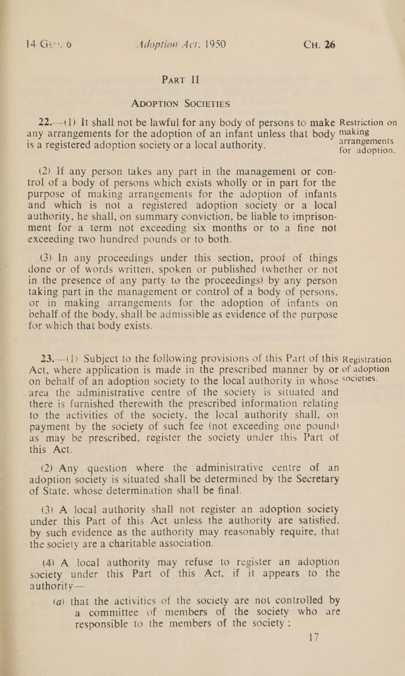 14 Gen. 6 Adoption Act, 1950 CH. 26 ParT II ADOPTION SOCIETIES 22.— (1) It shall not be lawful for any body of persons to make Restriction on any arrangements for the adoption of an infant unless that body making is a registered adoption society or a local authority. dee (2) lf any person takes any part in the management or con- trol of a body of persons which exists wholly or in part for the purpose of making arrangements for the adoption of infants and which is not a registered adoption society or a local authority, he shall, on summary conviction, be liable to imprison- ment for a term not exceeding six months or to a fine not exceeding two hundred pounds or to both. (3) In any proceedings under this section, proof of things done or of words written, spoken or published (whether or not in the presence of any party to the proceedings) by any person taking part in the management or control of a body of persons, or in making arrangements for the adoption of infants on behalf of the body, shall be admissible as evidence of the purpose for which that body exists. 23.-—(1) Subject to the following provisions of this Part of this Act, where application is made in the prescribed manner by or on behalf of an adoption society to the local authority in whose area the administrative centre of the society is situated and there is furnished therewith the prescribed information relating to the activities of the society, the local authority shall, on payment by the society of such fee (not exceeding one pound) as may be prescribed, register the society under this Part of this Act. (2) Any question where the administrative centre of an adoption society is situated shall be determined by the Secretary of State. whose determination shall be final. (3) A local authority shall not register an adoption society under this Part of this Act unless the authority are satisfied. by such evidence as the authority may reasonably require, that the society are a charitable association. (4) A local authority may refuse to register an adoption society under this Part of this Act, if it appears to the authorit y— (a) that the activities of the society are not controlled by a committee of members of the society who are responsible to the members of the society ; 17 Registration of adoption societies.