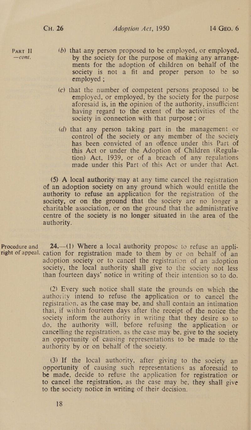 CH. 26 Adoption Act, 1950 14 GEo. 6 Part Il (b) that any person proposed to be employed, or employed, —cont. by the society for the purpose of making any arrange- ments for the adoption of children on behalf of the society is not a fit and proper person to be so employed ; (c) that the number of competent persons proposed to be employed, or employed, by the society for the purpose aforesaid is, in the opinion of the authority, insufficient having regard to the extent of the activities of the society in connection with that purpose ; or (d) that any person taking part in the management or control of the society or any member of the society has been convicted of an offence under this Part of this Act or under the Adoption of Children (Regula- tion) Act, 1939, or of a breach of any regulations made under this Part of this Act or under that Act. (5) A local authority may at any time cancel the registration of an adoption society on any ground which would entitle the authority to refuse an application for the registration of the society, or on the ground that the society are no longer a charitable association, or on the ground that the administrative centre of the society is no longer situated in the area of the authority. Procedure and 24,.—(1) Where a local authority propose to refuse an appli- right of appeal. cation for registration made to them by or on behalf of an adoption society or to cancel the registration of an adoption society, the local authority shall give to the society not less than fourteen days’ notice in writing of their intention so to do.  (2) Every such notice shall state the grounds on which the authority intend to refuse the application or to cancel the registration, as the case may be, and shall contain an intimation that, if within fourteen days after the receipt of the notice the society inform the authority in writing that they desire so to do, the authority will, before refusing the application or cancelling the registration. as the case may be, give to the society an opportunity of causing representations to be made to the authority by or on behalf of the society. (3) If the local authority, after giving to the society an opportunity of causing such representations as aforesaid to be made, decide to refuse the application for registration or to cancel the registration, as the case may be, they shall give to the society notice in writing of their decision.