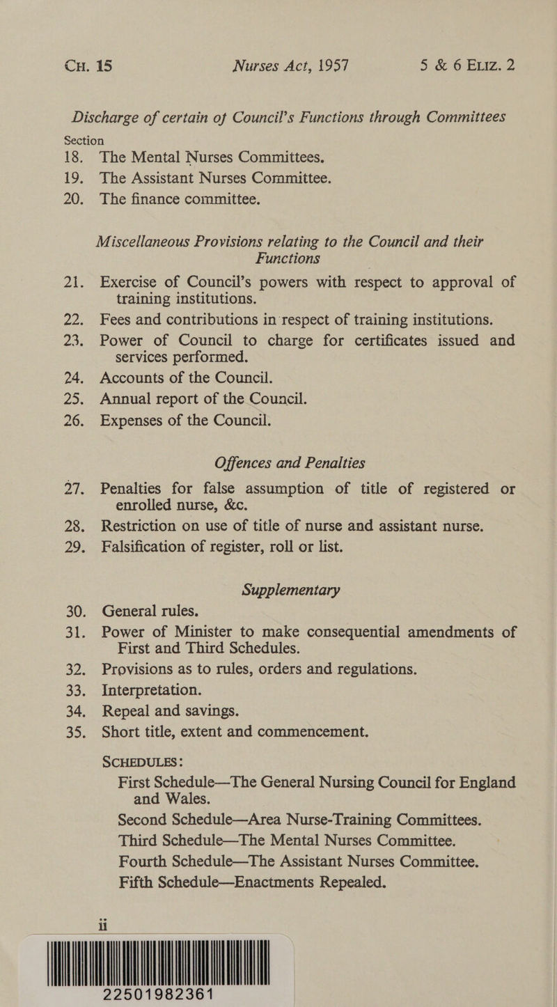 Section 18. The Mental Nurses Committees. 19. The Assistant Nurses Committee. 20. The finance committee. Miscellaneous Provisions relating to the Council and their Functions : 21. Exercise of Council’s powers with respect to approval of training institutions. 22. Fees and contributions in respect of training institutions. 23. Power of Council to charge for certificates issued and services performed. 24. Accounts of the Council. 25. Annual report of the Council. 26. Expenses of the Council. Offences and Penalties 27. Penalties for false assumption of title of registered or enrolled nurse, &amp;c. 28. Restriction on use of title of nurse and assistant nurse. 29. Falsification of register, roll or list. Supplementary 30. General rules. 31. Power of Minister to make consequential amendments of First and Third Schedules. 32. Provisions as to rules, orders and regulations. 33. Interpretation. 34. Repeal and savings. 35. Short title, extent and commencement. SCHEDULES: First Schedule—The General Nursing Council for England and Wales. Second Schedule—Area Nurse-Training Committees. Third Schedule—The Mental Nurses Committee. Fourth Schedule—The Assistant Nurses Committee. Fifth Schedule—Enactments Repealed. ii 1982361 2250   