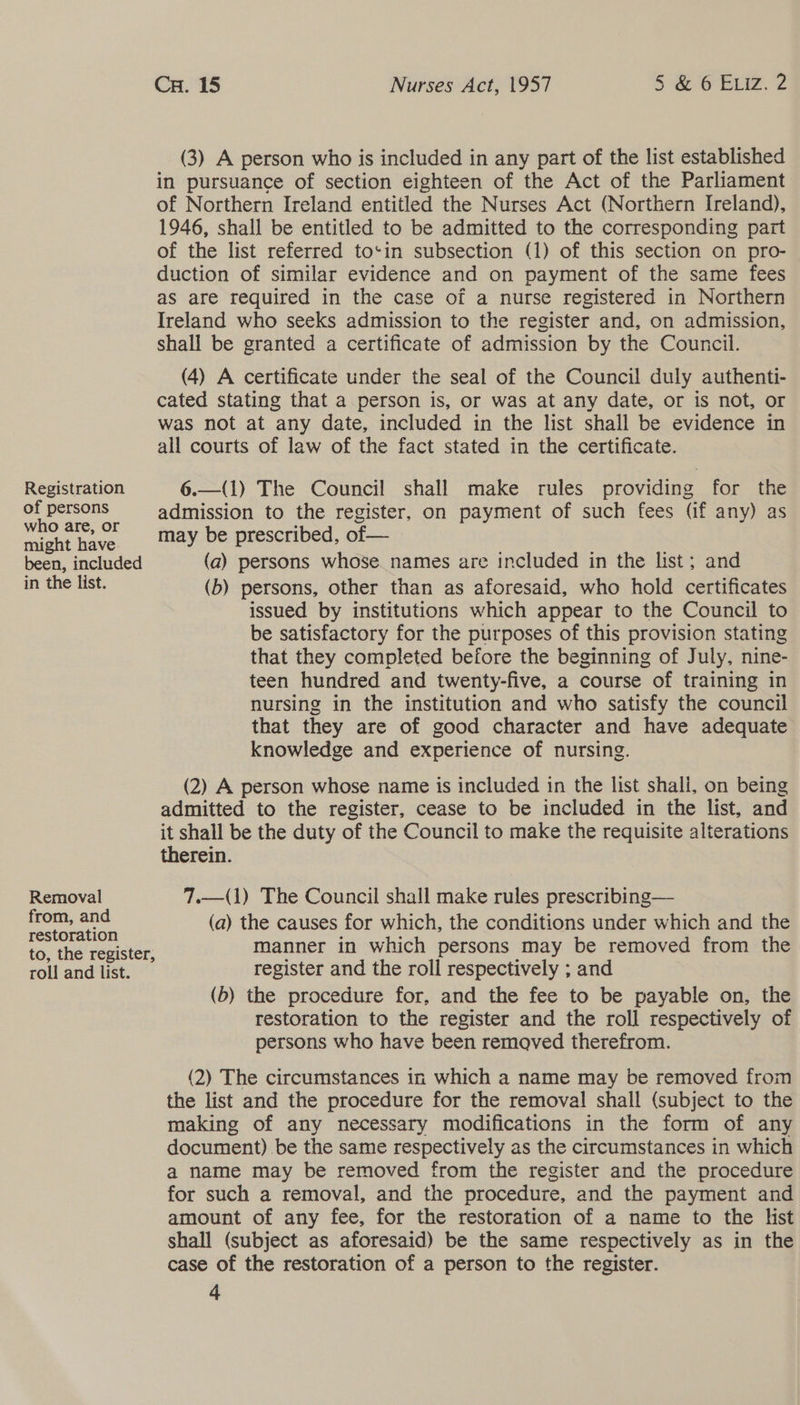(3) A person who is included in any part of the list established in pursuance of section eighteen of the Act of the Parliament of Northern Ireland entitled the Nurses Act (Northern Ireland), 1946, shall be entitled to be admitted to the corresponding part of the list referred to‘in subsection (1) of this section on pro- duction of similar evidence and on payment of the same fees as are required in the case of a nurse registered in Northern Ireland who seeks admission to the register and, on admission, shall be granted a certificate of admission by the Council. (4) A certificate under the seal of the Council duly authenti- cated stating that a person is, or was at any date, or is not, or was not at any date, included in the list shall be evidence in all courts of law of the fact stated in the certificate.  Registration 6.—(1) The Council shall make rules providing for the of persons admission to the register, on payment of such fees (if any) as who are, or . may be prescribed, of — might have : : been, included (a) persons whose names are included in the list; and in the list. (b) persons, other than as aforesaid, who hold certificates issued by institutions which appear to the Council to be satisfactory for the purposes of this provision stating that they completed before the beginning of July, nine- teen hundred and twenty-five, a course of training in nursing in the institution and who satisfy the council that they are of good character and have adequate knowledge and experience of nursing. (2) A person whose name is included in the list shali, on being admitted to the register, cease to be included in the list, and it shall be the duty of the Council to make the requisite alterations  therein. Removal 7.—(1) The Council shall make rules prescribing— jens ae (a) the causes for which, the conditions under which and the to, the register, manner in which persons may be removed from the roll and list. register and the roll respectively ; and (b) the procedure for, and the fee to be payable on, the restoration to the register and the roll respectively of persons who have been removed therefrom. (2) The circumstances in which a name may be removed from the list and the procedure for the removal shall (subject to the making of any necessary modifications in the form of any document) be the same respectively as the circumstances in which a name may be removed from the register and the procedure for such a removal, and the procedure, and the payment and amount of any fee, for the restoration of a name to the lst shall (subject as aforesaid) be the same respectively as in the case of the restoration of a person to the register.