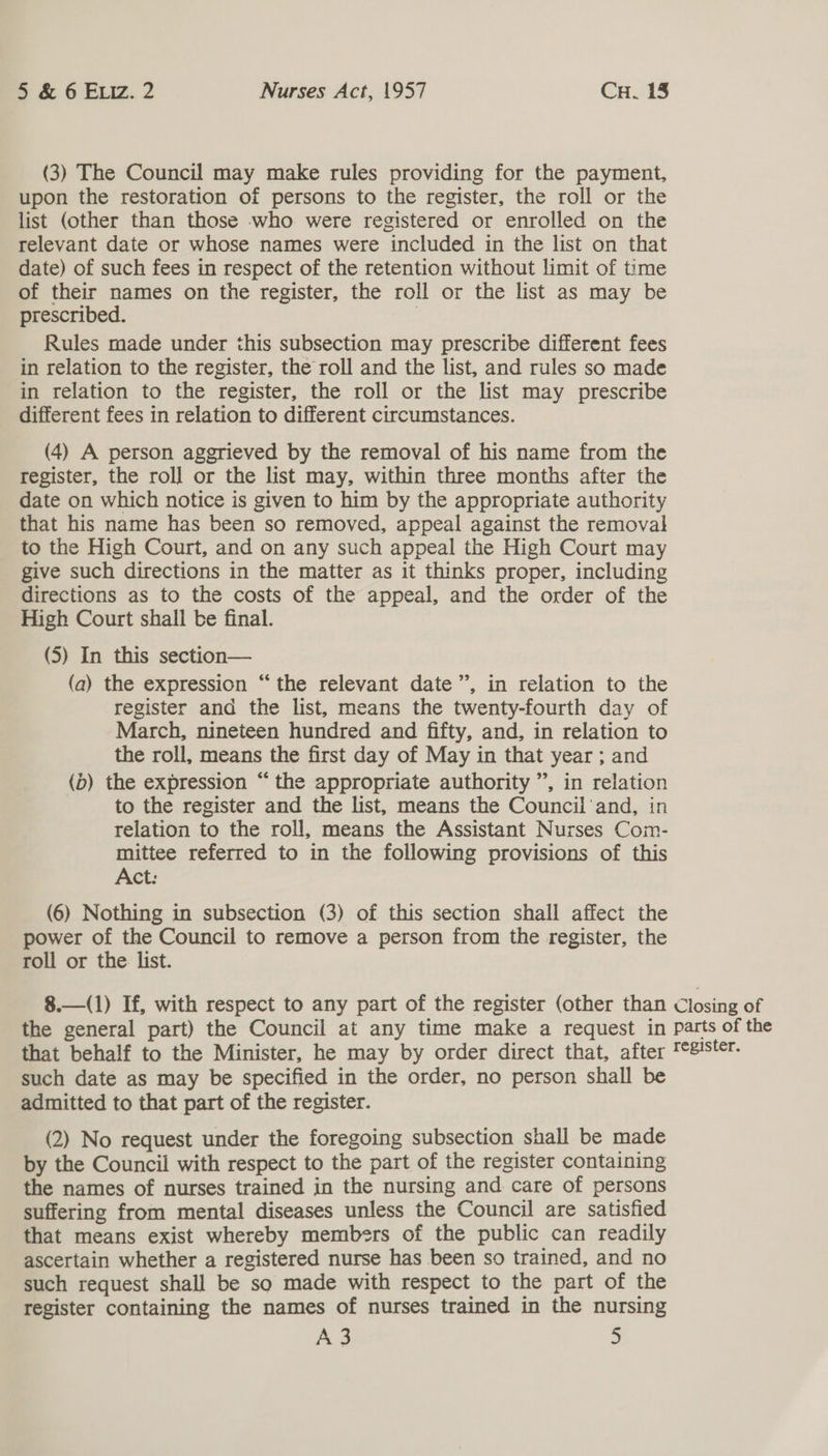 (3) The Council may make rules providing for the payment, upon the restoration of persons to the register, the roll or the list (other than those who were registered or enrolled on the relevant date or whose names were included in the list on that date) of such fees in respect of the retention without limit of time of their names on the register, the roll or the list as may be prescribed. | Rules made under this subsection may prescribe different fees in relation to the register, the roll and the list, and rules so made in relation to the register, the roll or the list may prescribe different fees in relation to different circumstances. (4) A person aggrieved by the removal of his name from the register, the roll or the list may, within three months after the date on which notice is given to him by the appropriate authority that his name has been so removed, appeal against the removal to the High Court, and on any such appeal the High Court may give such directions in the matter as it thinks proper, including directions as to the costs of the appeal, and the order of the High Court shali be final. (5) In this section— (a) the expression “the relevant date”, in relation to the register and the list, means the twenty-fourth day of March, nineteen hundred and fifty, and, in relation to the roll, means the first day of May in that year ; and (b) the expression “the appropriate authority ”, in relation to the register and the list, means the Council‘and, in relation to the roll, means the Assistant Nurses Com- mittee referred to in the following provisions of this Act: (6) Nothing in subsection (3) of this section shall affect the power of the Council to remove a person from the register, the roll or the list.  8.—(1) If, with respect to any part of the register (other than Closing of the general part) the Council at any time make a request in parts of the that behalf to the Minister, he may by order direct that, after 'e!Ster- such date as may be specified in the order, no person shall be admitted to that part of the register. (2) No request under the foregoing subsection shall be made by the Council with respect to the part of the register containing the names of nurses trained in the nursing and care of persons suffering from mental diseases unless the Council are satisfied that means exist whereby members of the public can readily ascertain whether a registered nurse has been so trained, and no such request shall be so made with respect to the part of the register containing the names of nurses trained in the nursing As 5