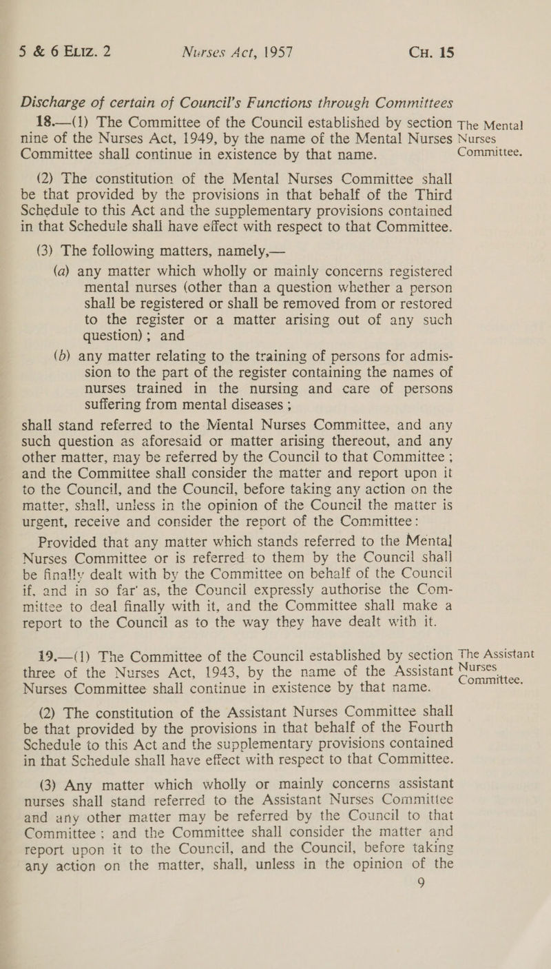 Discharge of certain of Council’s Functions through Committees -18.—( 1) The Committee of the Council established by section The Menta} nine of the Nurses Act, 1949, by the name of the Mental Nurses Nurses Committee shall continue in existence by that name. Committee. (2) The constitution of the Mental Nurses Committee shall be that provided by the provisions in that behalf of the Third Schedule to this Act and the supplementary provisions contained in that Schedule shall have eifect with respect to that Committee. (3) The following matters, namely,— (a) any matter which wholly or mainly concerns registered mental nurses (other than a question whether a person shall be registered or shall be removed from or restored to the register or a matter arising out of any such question); and (b) any matter relating to the training of persons for admis- sion to the part of the register containing the names of nurses trained in the nursing and care of persons suffering from mental diseases ; shall stand referred to the Mental Nurses Committee, and any such question as aforesaid or matter arising thereout, and any other matter, may be referred by the Council to that Committee ; and the Committee shall consider the matter and report upon it to the Council, and the Council, before taking any action on the matter, shall, unless in the opinion of the Council the matter is urgent, receive and consider the report of the Committee: Provided that any matter which stands referred to the Menta] Nurses Committee or is referred to them by the Council shall be finally dealt with by the Committee on behalf of the Council if, and in so far’ as, the Council expressly authorise the Com- mittee to deal finally with it, and the Committee shall make a report to the Council as to the way they have dealt with it. 19.—(1) The Committee of the Council established by section The Assistant three of the Nurses Act, 1943, by the name of the Assistant aaa Nurses Committee shall continue in existence by that name. (2) The constitution of the Assistant Nurses Committee shall be that provided by the provisions in that behalf of the Fourth Schedule to this Act and the supplementary provisions contained in that Schedule shall have effect with respect to that Committee. (3) Any matter which wholly or mainly concerns assistant nurses shall stand referred to the Assistant Nurses Committee and any other matter may be referred by the Council to that Committee ; and the Committee shall consider the matter and report upon it to the Council, and the Council, before taking any action on the matter, shall, unless in the opinion of the