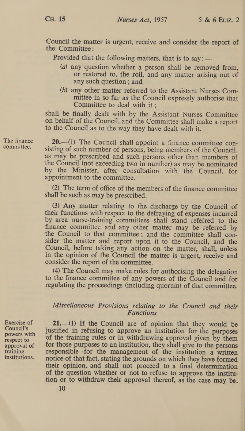 The finance committee. Exercise of Council’s powers with respect to approval of training institutions. CH. 15 Nurses Act, 1957 5 &amp; 6 ELIz. 2 Council the matter is urgent, receive and consider the report of the Committee: Provided that the following matters, that is to say :—- (a) any question whether a person shall be removed from, or restored to, the roil, and any maiter arising out of any such question ; and (b) any other matter referred to the Assistant Nurses Com- mittee in so far as the Council expressly authorise that Committee to deal with it; Shall be finally dealt with by the Assistant Nurses Committee on behalf of the Council, and the Committee shall make a report to the Council as to the way they have dealt with it. 20.—(1) The Council shall appoint a finance committee con- sisting of such number of persons, being members of the Council, as may be prescribed and such persons other than members of the Council (not exceeding two in number) as may be nominated by the Minister, after consultation with the Council, for appointment to the committee. (2) The term of office of the members of the finance committee shall be such as may be prescribed. (3) Any matter relating to the discharge by the Council of their functions with respect to the defraying of expenses incurred by area nurse-training committees shali stand refetred to the finance committee and any other matter may be referred by the Council to that committee; and the committee shall con- sider the matter and report upon it to the Council, and ‘the Council, before taking any action on the matter, shall, unless in the opinion of the Council the matter is urgent, receive and consider the report of the committee. (4) The Council may make rules for authorising the delegation to the finance committee of any powers of the Council and for regulating the proceedings (including quorum) of that committee. Miscellaneous Provisions relating to the Council and their Functions 21.—(1) If the Council are of opinion that they would be justified in refusing to approve an institution for the purposes of the training rules or in withdrawing approval given by them for those purposes to an institution, they shall give to the persons responsible for the management of the institution a written notice of that fact, stating the grounds on which they have formed their opinion, and shall not proceed to a final determination of the question whether or not to refuse to approve the institu- tion or to withdraw their approval thereof, as the case may be. 