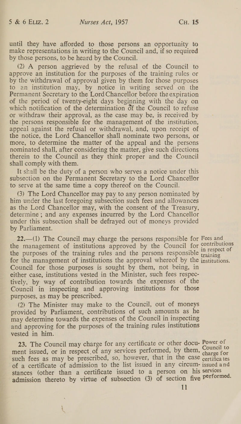 until they have afforded to those persons an opportunity to make representations in writing to the Council and, if so required by those persons, to be heard by the Council. (2) A person aggrieved by the refusal of the Council to approve an institution for the purposes of the training rules or by the withdrawal of approval given by them for those purposes to an institution may, by notice in writing served on the Permanent Secretary to the Lord Chancellor before the expiration of the period of twenty-eight days beginning with the day on which notification of the determination of the Council to refuse or withdraw their approval, as the case may be, is received by the persons responsible for the management of the institution, appeal against the refusal or withdrawal, and, upon receipt of the notice, the Lord Chancellor shall nominate two persons, or more, to determine the matter of the appeal and the persons nominated shall, after considering the matter, give such directions therein to the Council as they think proper and the Council shall comply with them. It shall be the duty of a person who serves a notice under this subsection on the Permanent Secretary to the Lord Chancellor to serve at the same time a copy thereof on the Council. (3) The Lord Chancellor may pay to any person nominated by him under the last foregoing subsection such fees and allowances as the Lord Chancellor may, with the consent of the Treasury, determine ; and any expenses incurred by the Lord Chancellor under this subsection shall be defrayed out of moneys provided by Parliament. 22.—(1) The Council may charge the persons responsible for Fees and the management of institutions approved by the Council for peppers the purposes of the training rules and the persons responsible ee for the management of institutions the approval whereof by the institutions. Council for those purposes is sought by them, not being, in either case, institutions vested in the Minister, such fees respec- tively, by way of contribution towards the expenses of the Council in inspecting and approving institutions for those purposes, as may be prescribed. (2) The Minister may make to the Council, out of moneys provided by Parliament, contributions of such amounts as he may determine towards the expenses of the Council in inspecting and approving for the purposes of the training rules institutions vested in him. 23. The Council may charge for any certificate or other docu- alles ee ment issued, or in respect of any services performed, by them, pei Fe such fees as may be prescribed, so, however, that in the CASC’ cortifed tes of a certificate of admission to the list issued in any circum- issued and stances (other than a certificate issued to a person on his ee S admission thereto by virtue of subsection (3) of section five P°TtOrm*- 1]