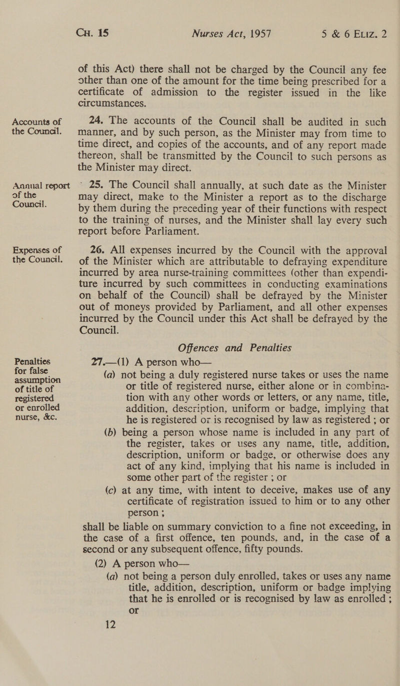 Accounts of the Counal. Annual report of the Council. Expenses of the Council. Penalties for false assumption of title of registered or enrolled nurse, &amp;c. Cu. 15 Nurses Act, 1957 a 6 Rz...2 of this Act) there shall not be charged by the Council any fee other than one of the amount for the time being prescribed for a certificate of admission to the register issued in the like circumstances. 24. The accounts of the Council shall be audited in such manner, and by such person, as the Minister may from time to time direct, and copies of the accounts, and of any report made thereon, shall be transmitted by the Council to such persons as the Minister may direct. “25. The Council shall annually, at such date as the Minister may direct, make to the Minister a report as to the discharge by them during the preceding year of their functions with respect to the training of nurses, and the Minister shall lay every such report before Parliament. 26. All expenses incurred by the Council with the approval of the Minister which are attributable to defraving expenditure incurred by area nurse-training committees (other than expendi- ture incurred by such committees in conducting examinations on behalf of the Council) shall be defrayed by the Minister out of moneys provided by Parliament, and all other expenses incurred by the Council under this Act shall be defrayed by the Council. Offences and Penalties 27.—(1) A person who— (a) not being a duly registered nurse takes or uses the name or title of registered nurse, either alone or in combina- tion with any other words or letters, or any name, title, addition, description, uniform or badge, implying that he is registered or is recognised by law as registered ; or (b) being a person whose name is included in any part of the register, takes or uses any name, title, addition, description, uniform or badge, or otherwise does any act of any kind, implying that his name is included in some other part of the register ; or (c) at any time, with intent to deceive, makes use of any certificate of registration issued to him or to any other person ; shall be liable on summary conviction to a fine not exceeding, in the case of a first offence, ten pounds, and, in the case of a second or any subsequent offence, fifty pounds. (2) A person who— (a) not being a person duly enrolled, takes or uses any name title, addition, description, uniform or badge imp!ving that he is enrolled or is recognised by law as enrolled ; or 