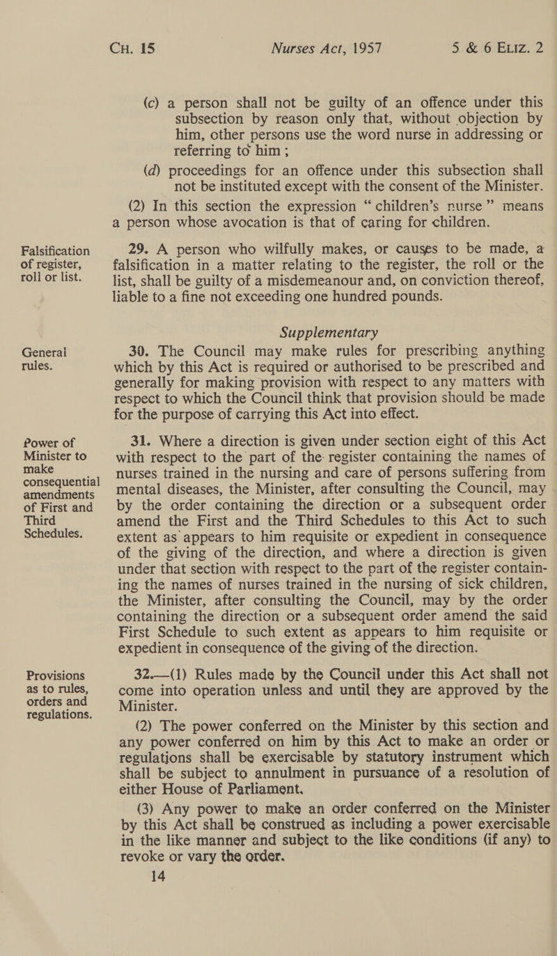 Falsification of register, roli or list. Generai rules. Power of Minister to make consequential amendments of First and Third Schedules. Provisions as to rules, orders and regulations. Cu. 15 , Nurses Act, 1957 5 &amp; 6 Euiz. 2 (c) a person shall not be guilty of an offence under this subsection by reason only that, without objection by him, other persons use the word nurse in addressing or referring to him ; (d) proceedings for an offence under this subsection shall not be instituted except with the consent of the Minister. (2) In this section the expression “children’s nurse”’ means a person whose avocation is that of caring for children. 29. A person who wilfully makes, or causes to be made, a falsification in a matter relating to the register, the roll or the list, shall be guilty of a misdemeanour and, on conviction thereof, liable to a fine not exceeding one hundred pounds. Supplementary 30. The Council may make rules for prescribing anything which by this Act is required or authorised to be prescribed and generally for making provision with respect to any matters with respect to which the Council think that provision should be made for the purpose of carrying this Act into effect. 31. Where a direction is given under section eight of this Act with respect to the part of the register containing the names of nurses trained in the nursing and care of persons suffering from mental diseases, the Minister, after consulting the Council, may by the order containing the direction or a subsequent order amend the First and the Third Schedules to this Act to such extent as appears to him requisite or expedient in consequence of the giving of the direction, and where a direction is given under that section with respect to the part of the register contain- ing the names of nurses trained in the nursing of sick children, the Minister, after consulting the Council, may by the order containing the direction or a subsequent order amend the said First Schedule to such extent as appears to him requisite or expedient in consequence of the giving of the direction. 3Z.—(1) Rules made by the Council under this Act shall not come into operation unless and until they are approved by the Minister. (2) The power conferred on the Minister by this section and any power conferred on him by this Act to make an order or regulations shall be exercisable by statutory instrument which shall be subject to annulment in pursuance of a resolution of either House of Parliament. (3) Any power to make an order conferred on the Minister by this Act shall be construed as including a power exercisable in the like manner and subject to the like conditions (if any) to revoke or vary the order.