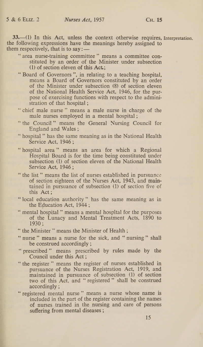  33.—(1) In this Act, unless the context otherwise requires, the following expressions have the meanings hereby assigned to them respectively, that is to say :— “area nurse-training committee” means a committee con- stituted by an order of the Minister under subsection (1) of section eleven of this Act; “ Board of Governors ”, in relating to a teaching hospital, means a Board of Governors constituted by an order of the Minister under subsection (8) of section eleven of the National Health Service Act, 1946, for the pur- pose of exercising functions with respect to the admini- stration of that hospital ; “ chief male nurse’ means a male nurse in charge of the male nurses employed in a mental hospital ; “the Council” means the General Nursing Council for England and Wales ; ‘ hospital ”’ has the same meaning as in the National Health Service Act, 1946 ; “hospital area” means an area for which a Regional Hospital Board is for the time being constituted under subsection (1) of section eleven of the National Health Service Act, 1946 ; *“ the list” means the list of nurses established in pursuance of section eighteen of the Nurses Act, 1943, and main- tained in pursuance of subsection (1) of section five of this Act; “local education authority ” has the same meaning as in the Education Act, 1944 ; *““ mental hospital ” means a mental hospital for the purposes of the Lunacy and Mental Treatment Acts, 1890 to 1930; “the Minister ’’ means the Minister of Health ; “nurse” means a nurse for the sick, and “ nursing ” shall be construed accordingly ; “prescribed” means prescribed by rules made by the Council under this Act ; “the register’ means the register of nurses established in pursuance of the Nurses Registration Act, 1919, and maintained in pursuance of subsection (1) of section two of this Act, and “ registered ” shall be construed accordingly ; “registered mental nurse’ means a nurse whose name is included in the part of the register containing the names of nurses trained in the nursing and care of persons suffering from mental diseases ; 2. > 15 Interpretation.