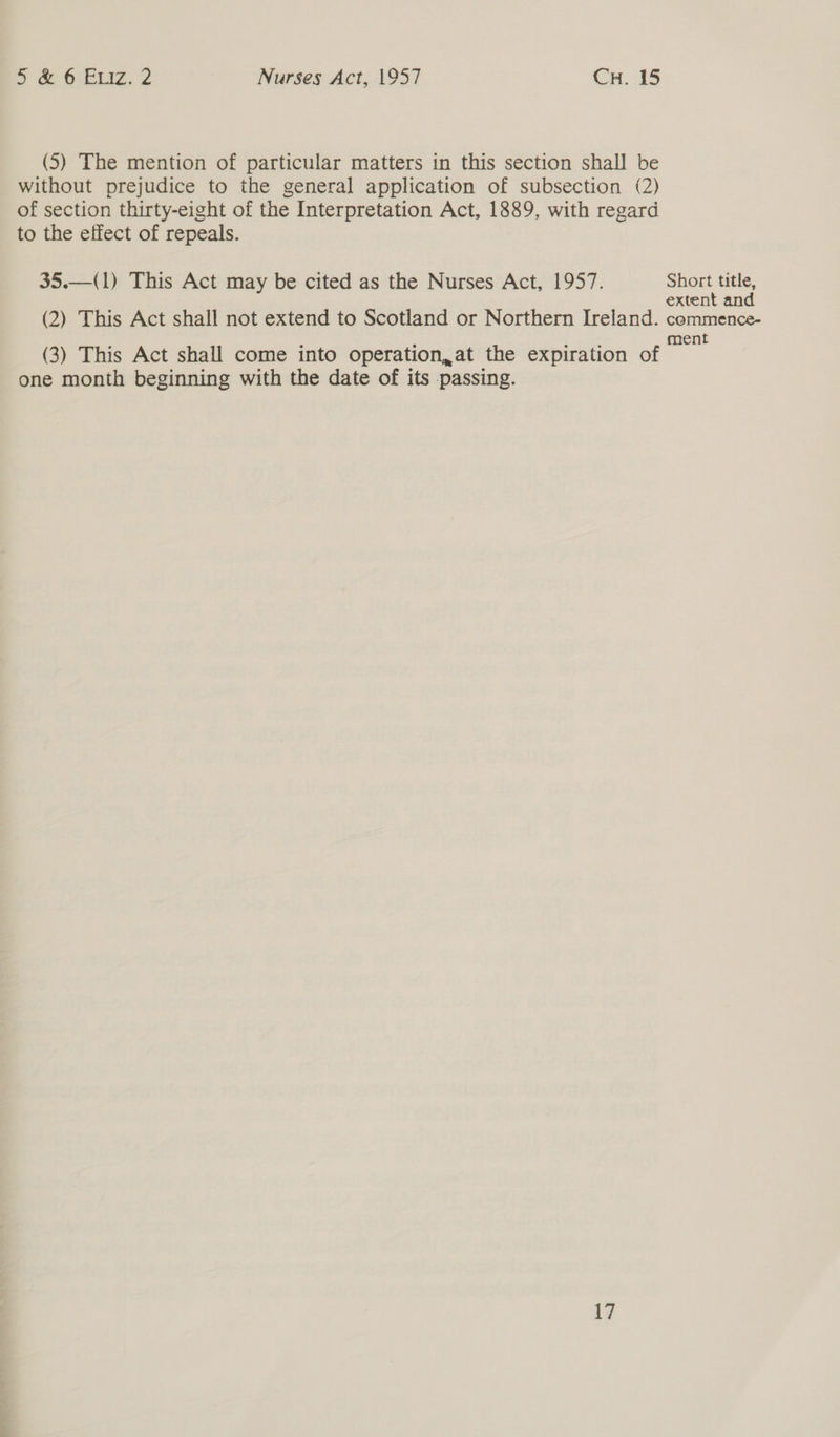(5) The mention of particular matters in this section shall be without prejudice to the general application of subsection (2) of section thirty-eight of the Interpretation Act, 1889, with regard to the effect of repeals. 35.—(1) This Act may be cited as the Nurses Act, 1957. Short title, extent and (2) This Act shall not extend to Scotland or Northern Ireland. commence- (3) This Act shall come into operation,at the expiration of iapks one month beginning with the date of its passing.