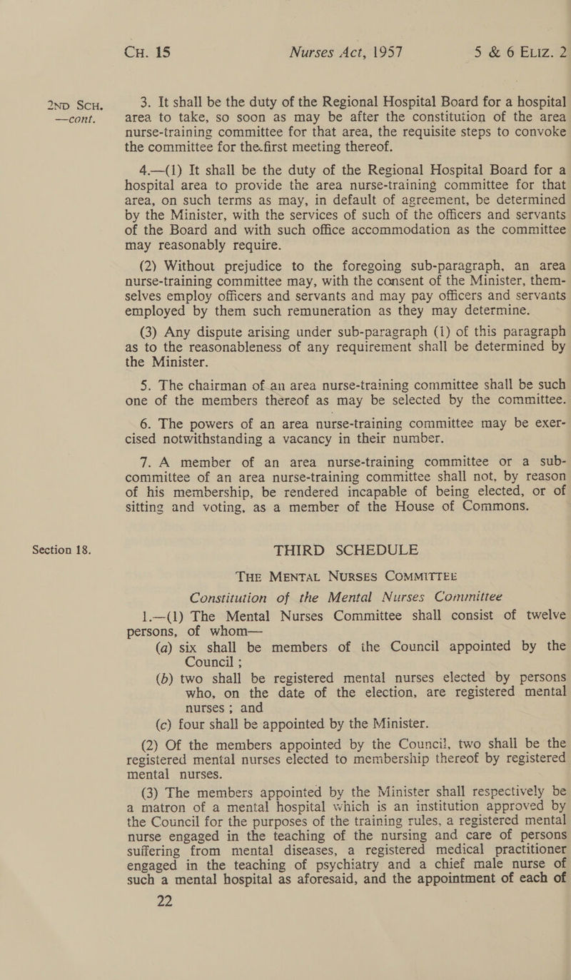 —cont. Section 18. Cu. 15 Nurses Act, 1957 5 &amp; 6 Euiz. 2 3. It shall be the duty of the Regional Hospital Board for a hospital area to take, so soon as may be after the constitution of the area nurse-training committee for that area, the requisite steps to convoke the committee for the.first meeting thereof. 4.—(1) It shall be the duty of the Regional Hospital Board for a hospital area to provide the area nurse-training committee for that area, on such terms as may, in default of agreement, be determined by the Minister, with the services of such of the officers and servants of the Board and with such office accommodation as the committee may reasonably require. (2) Without prejudice to the foregoing sub-paragraph, an area nurse-training committee may, with the consent of the Minister, them- selves employ officers and servants and may pay officers and servants employed by them such remuneration as they may determine. (3) Any dispute arising under sub-paragraph (i) of this paragraph as to the reasonableness of any requirement shall be determined by the Minister. 5. The chairman of.an area nurse-training committee shall be such one of the members thereof as may be selected by the committee. 6. The powers of an area nurse-training committee may be exer- cised notwithstanding a vacancy in their number. 7. A member of an area. nurse-training committee or a sub- committee of an area nurse-training committee shall not, by reason of his membership, be rendered incapable of being elected, or of sitting and voting, as a member of the House of Commons. THIRD SCHEDULE THe MENTAL NURSES COMMITTEE Constitution of the Mental Nurses Committee 1.—(1) The Mental Nurses Committee shall consist of twelve persons, of whom (a) six shall be members of the Council appointed by the Council ; (b) two shall be registered mental nurses elected by persons who, on the date of the election, are registered mental nurses ; and (c) four shall be appointed by the Minister. (2) Of the members appointed by the Council, two shall be the registered mental nurses elected to membership thereof by registered mental nurses. (3) The members appointed by the Minister shall respectively be a matron of a mental hospital which is an institution approved by the Council for the purposes of the training rules, a registered mental nurse engaged in the teaching of the nursing and care of persons suffering from mental diseases, a registered medical practitioner engaged in the teaching of psychiatry and a chief male nurse of such a mental hospital as aforesaid, and the appointment of each of 