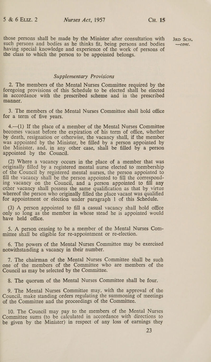those persons shall be made by the Minister after consultation with having special knowledge and experience of the work of persons of the class to which the person to be appointed belongs. Supplementary Provisions 2. The members of the Mental Nurses Committee required by the foregoing provisions of this Schedule to be elected shall be elected in accordance with the prescribed scheme and in the prescribed manner. 3. The members of the Mental Nurses Committee shall hold office for a term of five years. 4.—(1) If the place of a member of the Mental Nurses Committee becomes vacant before the expiration of his term of office, whether by death, resignation or otherwise, the vacancy shall, if the member was appointed by the Minister, be filled by a person appointed by the Minister, and, in any other case, shall be filled by a person appointed by the Council. (2) Where a vacancy occurs in the place of a member that was originally filled by a registered mental nurse elected to membership of the Council by registered mental nurses, the person appointed to fill the vacancy shall be the person appointed to fill the correspond- ing vacancy on the Council, and a person appointed to fill any other vacancy shall possess the same qualification as that by virtue whereof the person who originally filled the place vacant was qualified for appointment or election under paragraph 1 of this Schedule. (3) A person appointed to fill a casual vacancy shail hold office only so long as the member in whose stead he is appointed would have held office. 5. A person ceasing to be a member of the Mental Nurses Com- mittee shall be eligible for re-appointment or re-election. 6. The powers of the Mental Nurses Committee may be exercised notwithstanding a vacancy in their number. 7. The chairman of the Mental Nurses Committee shall be such one of the members of the Committee who are members of the Council as may be selected by the Committee. 8. The quorum of the Mental Nurses Committee shall be four. 9. The Mental Nurses Committee may, with the approval of the Council, make standing orders regulating the summoning of meetings of the Committee and the proceedings of the Committee. 10. The Council may pay to the members of the Mental Nurses Committee sums (to be calculated in accordance with directions to be given by the Minister) in respect of any loss of earnings they 23 3RD SCH.
