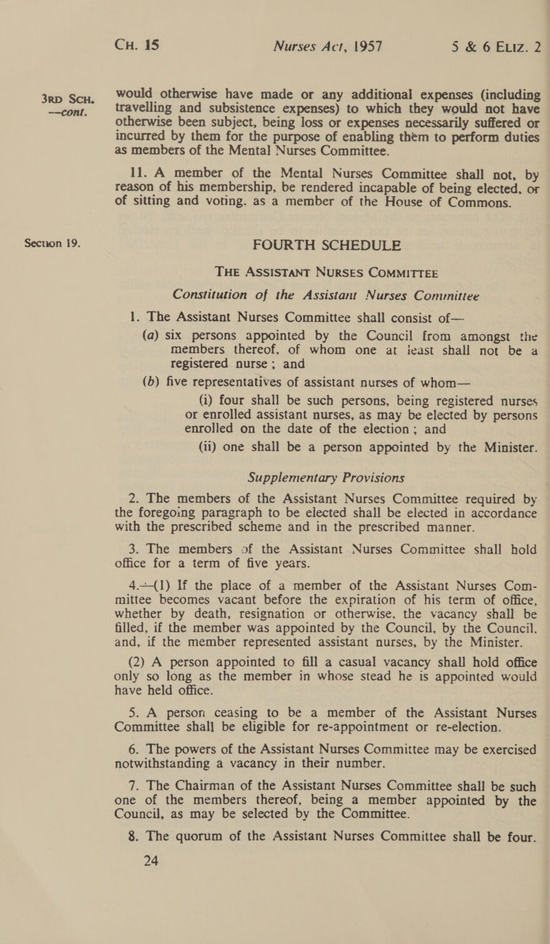 —cont. Secuon 19. CH. 15 Nurses Act, 1957 5 &amp; 6 ELiz. 2 would otherwise have made or any additional expenses (including travelling and subsistence expenses) to which they would not have otherwise been subject, being loss or expenses necessarily suffered or incurred by them for the purpose of enabling them to perform duties as members of the Mental Nurses Committee. 11. A member of the Mental Nurses Committee shall not, by reason of his membership, be rendered incapable of being elected, or of sitting and voting. as a member of the House of Commons. FOURTH SCHEDULE THE ASSISTANT NURSES COMMITTEE Constitution of the Assistant Nurses Committee 1. The Assistant Nurses Committee shall consist of — (a) six persons appointed by the Council from amongst the members thereof, of whom one at ieast shall not be a registered nurse ; and (6) five representatives of assistant nurses of whom— (1) four shall be such persons, being registered nurses or enrolled assistant nurses, as may be elected by persons enrolled on the date of the election; and (11) one shall be a person appointed by the Minister. Supplementary Provisions 2. The members of the Assistant Nurses Committee required by the foregoing paragraph to be elected shall be elected in accordance with the prescribed scheme and in the prescribed manner. 3. The members of the Assistant Nurses Committee shall hold office for a term of five years. 4.—(1) If the place of a member of the Assistant Nurses Com- mittee becomes vacant before the expiration of his term of office, whether by death, resignation or otherwise, the vacancy shall be filled, if the member was appointed by the Council, by the Council, and, if the member represented assistant nurses, by the Minister. (2) A person appointed to fill a casual vacancy shall hold office only so long as the member in whose stead he is appointed would have held office. 5. A person ceasing to be a member of the Assistant Nurses Committee shal] be eligible for re-appointment or re-election. 6. The powers of the Assistant Nurses Committee may be exercised notwithstanding a vacancy in their number. 7. The Chairman of the Assistant Nurses Committee shall be such one of the members thereof, being a member appointed by the Council, as may be selected by the Committee. 8. The quorum of the Assistant Nurses Committee shall be four.