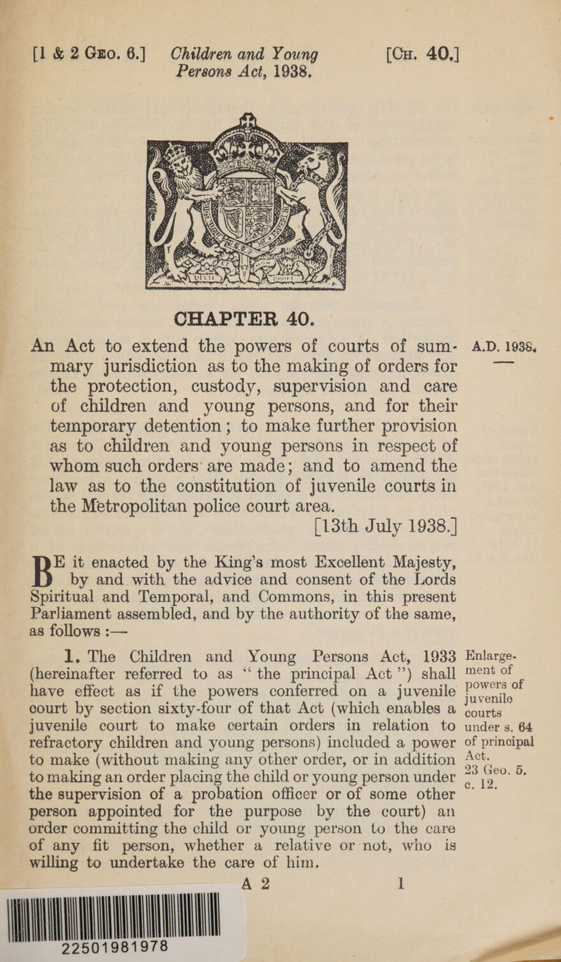 [1 &amp; 2Gzo. 6.] Children and Young (Cu. 40,] | Persons Act, 1988.  An Act to extend the powers of courts of sum- -Imary jurisdiction as to the making of orders for the protection, custody, supervision and care Of children and young persons, and for their temporary detention ; to make further provision as to children and young persons in respect of whom such orders’ are made; and to amend the law as to the constitution of juvenile courts in the Metropolitan police court area. | [13th July 1938. ] B’ it enacted by the King’s most Excellent Majesty, by and with the advice and consent of the Lords Spiritual and Temporal, and Commons, in this present Parliament assembled, and by the authority of the same, as follows :— 1. The Children and Young Persons Act, 1933 (hereinafter referred to as “‘ the principal Act’’) shall have effect as if the powers conferred on a juvenile court by section sixty-four of that Act (which enables a juvenile court to make certain orders in relation to refractory children and young persons) included a power to make (without making any other order, or in addition to making an order placing the child or young person under person appointed for the purpose by the court) an order committing the child or young person to the care of any fit person, whether a relative or not, who is Lt  ll   ll 81978     A.D. 1938, Enlarge- ment of powers of juvenile courts under s, 64 of principal Act. 23 Geo, 5, e. 12, ee