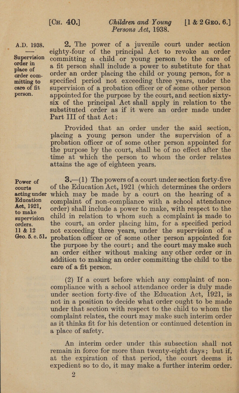 Supervision order in place of order com- mitting to care of fit person. Power of courts acting under Education Act, 1921, to make ' supervision orders. 1l &amp; 12 Geo. 5.¢. 5]. [Cu. 40.] Children and Young |1&amp;2Gx0.6.] _ Persons Act, 1938. eighty-four of the principal Act to revoke an order — committing a child or young person to the care of a fit person shall include a power to substitute for that order an order placing the child or young person, for a specified period not exceeding three years, under the — supervision of a probation officer or of some other person appointed for the purpose by the court, and section sixty- — six of the principal Act shall apply in relation to the substituted order as if it were an order made under. Part III of that Act: Provided that an order under the said section, probation officer or of some other person appointed for the purpose by the court, shall be of no effect after the attains the age of eighteen years.  3.—(1) The powers of a court under section forty-five of the Education Act, 1921 (which determines the orders which may be made by a court on the hearing of a complaint of non-compliance with a school attendance order) shall include a power to make, with respect to the child in relation to whom such a complaint is made to the court, an order placing him, for a specified period not exceeding three years, under the supervision of a probation officer or of some other person appointed for the purpose by the court; and the court may make such an order either without making any other order or in addition to making an order committing the child to the © care of a fit person. (2) If a court before which any complaint of non- compliance with a school attendance order is duly made under section forty-five of the Education Act, 1921, is not in a position to decide what order ought to be made under that section with respect to the child to whom the complaint relates, the court may make such interim order as it thinks fit for his detention or continued detention in a place of safety. An interim order under this subsection shall not | remain in force for more than twenty-eight days; but if, — at the expiration of that period, the court deems it — expedient so to do, it may make a further interim order.