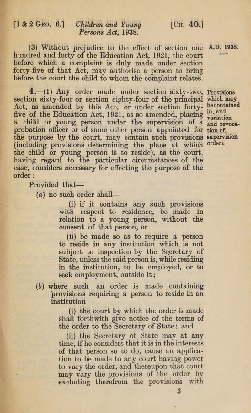   Persons Act, 1938. _ (8) Without prejudice to the effect of section one hundred and forty of the Education Act, 1921, the court before which a complaint is duly made under section forty-five of that Act, may authorise a person to bring before the court the child to whom the complaint relates.  _ 4 —(1) Any order made under section sixty-two, section sixty-four or section eighty-four of the principal Act, as amended by this Act, or under section forty- five of the Education Act, 1921, as so amended, placing a child or young person under the supervision of a probation officer or of some other person appointed for (including provisions determining the place at which the child or young person is to reside), as the court, having regard to the particular circumstances of the case, considers necessary for effecting the purpose of the order : Provided that— (a) no such order shall— (i) if it contains any such provisions relation to a young person, without the consent of that person, or (ii) be made so as to require a person to reside in any institution which is not subject to inspection by the Secretary of Provisions which may be contained in, and variation and revoca- tion of, _ supervision orders. in the institution, to be employed, or to seek employment, outside it; (6) where such an order is made containing provisions requiring a person to reside in an institution— (i) the court by which the order is made shall forthwith give notice of the terms of the order to the Secretary of State; and (ii) the Secretary of State may at any time, if he considers that it is in the interests of that person so to do, cause an applica- tion to be made to any court having power to vary the order, and thereupon that court may vary the provisions of the order by excluding therefrom the provisions with 3