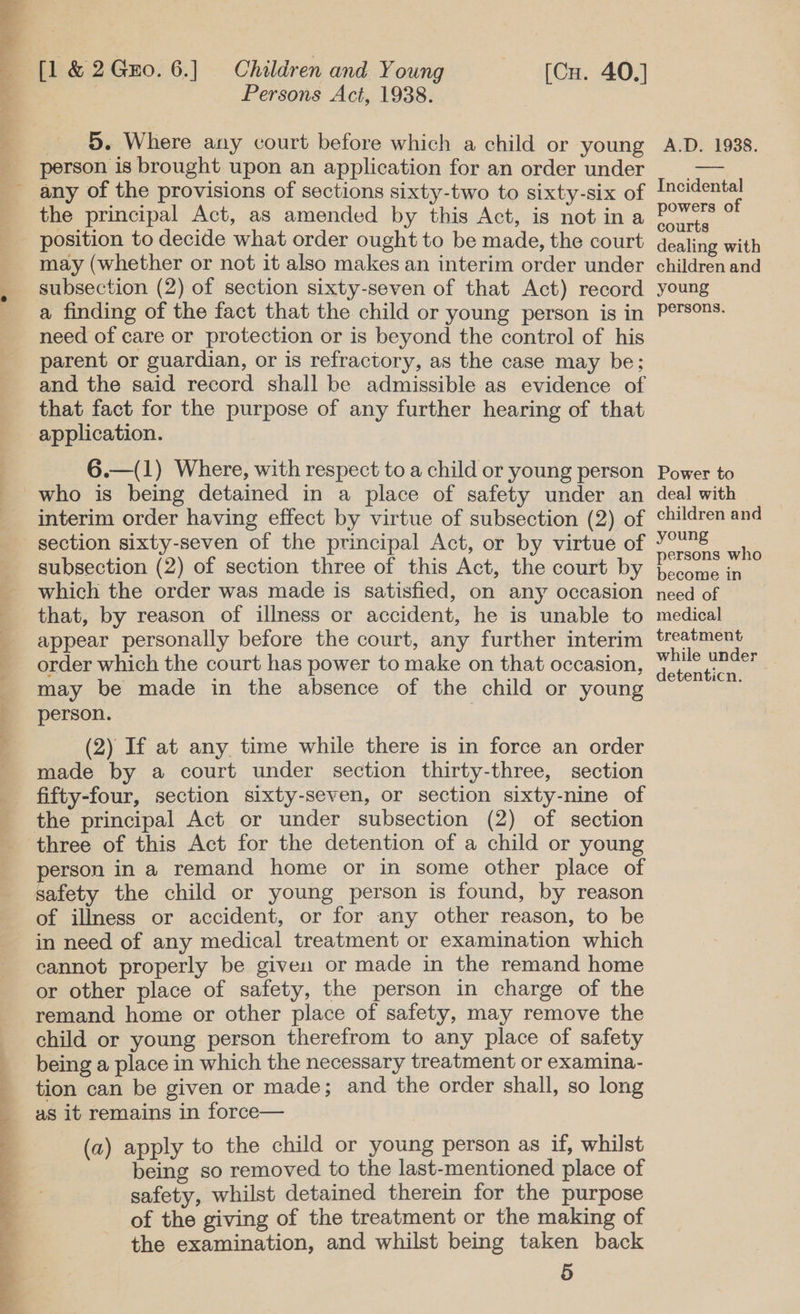 person is brought upon an application for an order under any of the provisions of sections sixty-two to sixty-six of the principal Act, as amended by this Act, is not in a position to decide what order ought to be made, the court  subsection (2) of section sixty-seven of that Act) record a finding of the fact that the child or young person is in need of care or protection or is beyond the control of his parent or guardian, or is refractory, as the case may be; and the said record shall be admissible as evidence of that fact for the purpose of any further hearing of that application.  6.—(1) Where, with respect to a child or young person who is being detained in a place of safety under an interim order having effect by virtue of subsection (2) of section sixty-seven of the principal Act, or by virtue of subsection (2) of section three of this Act, the court by which the order was made is satisfied, on any occasion that, by reason of illness or accident, he is unable to appear personally before the court, any further interim order which the court has power to make on that occasion, may be made in the absence of the child or young person. | (2) If at any time while there is in force an order made by a court under section thirty-three, section fifty-four, section sixty-seven, or section sixty-nine of the principal Act or under subsection (2) of section three of this Act for the detention of a child or young person in a remand home or in some other place of of illness or accident, or for any other reason, to be in need of any medical treatment or examination which cannot properly be given or made in the remand home or other place of safety, the person in charge of the remand home or other place of safety, may remove the child or young person therefrom to any place of safety being a place in which the necessary treatment or examina- tion can be given or made; and the order shall, so long as it remains in force— (a) apply to the child or young person as if, whilst being so removed to the last-mentioned place of safety, whilst detained therein for the purpose of the giving of the treatment or the making of the examination, and whilst being taken back 5 Incidental powers of courts dealing with children and young persons. Power to deal with children and young persons who become in need of medical treatment while under detenticn. _