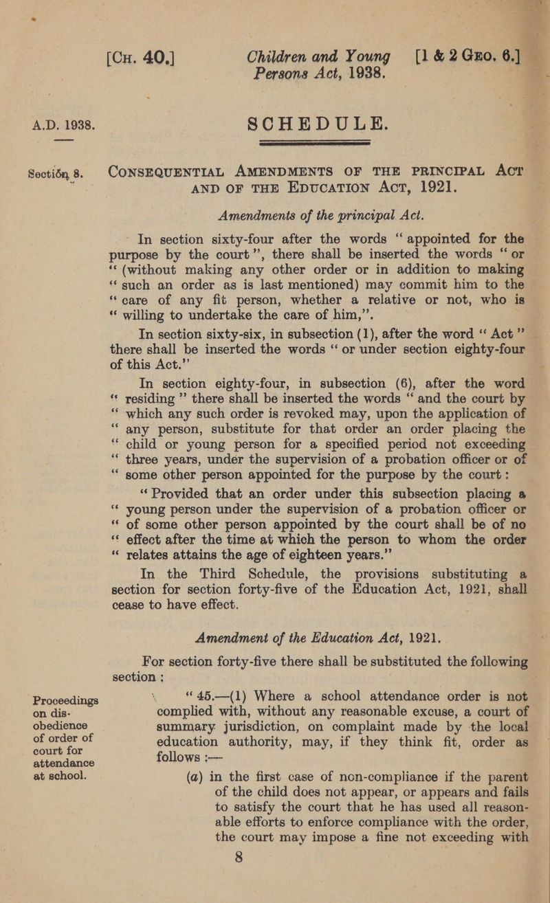 Proceedings on dis- obedience court for attendance at school. Persons Act, 1938. SCHEDULE.  AND OF THE Epvucation Act, 1921. Amendments of the principal. Act. In section sixty-four after the words ‘‘ appointed for the purpose by the court’, there shall be inserted the words “ or ‘‘ (without making any other order or in addition to making ‘such an order as is last mentioned) may commit him to the “care of any fit person, whether a relative or not, who is *‘ willing to undertake the care of him,”’. there shall be inserted the words ‘‘ or under section eighty-four of this Act.” In section eighty-four, in subsection (6), after the word which any such order is revoked may, upon the application of any person, substitute for that order an order placing the child or young person for a specified period not exceeding three years, under the supervision of a probation officer or of some other person appointed for the purpose by the court: ‘Provided that an order under this subsection placing a young person under the supervision of a probation officer or of some other person appointed by the court shall be of no effect after the time at which the person to whom the order relates attains the age of eighteen years.” In the Third Schedule, the provisions substituting a “~ nn nN bal n~ n cease to have effect. Amendment of the Education Act, 1921. section ;: : “45,.—(1) Where a school attendance order is not complied with, without any reasonable excuse, a court of summary jurisdiction, on complaint made by the local education authority, may, if they think fit, order as follows :— (a) in the first case of non-compliance if the parent of the child does not appear, or appears and fails to satisfy the court that he has used all reason- able efforts to enforce compliance with the order, the court may impose a fine not exceeding with 8