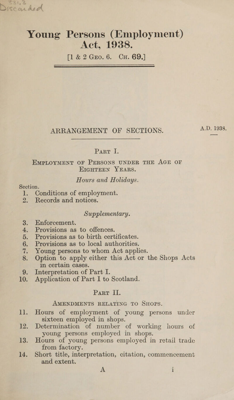 Act, 1938. [1 &amp; 2 Gro. 6. Cu. 69.]  ARRANGEMENT OF SECTIONS. Part I. EIGHTEEN YEARS. Hours and Holidays. 9 ~— SD DASH Apo Conditions of employment. Records and notices. | Supplementary. Enforcement. | Provisions as to offences. Provisions as to birth certificates. Provisions as to local authorities. Young persons to whom Act applies. Option to apply either this Act or the Shops Acts in certain cases. Interpretation of Part I. Application of Part I to Scotland. Part II. AMENDMENTS RELATING TO SHOPS. Hours of employment of young persons under sixteen employed in shops. Determination of number of working hours of young persons employed in shops. Hours of young persons employed in retail trade from factory. Short title, interpretation, citation, commencement and extent. A 1 A.D. 1938. ot