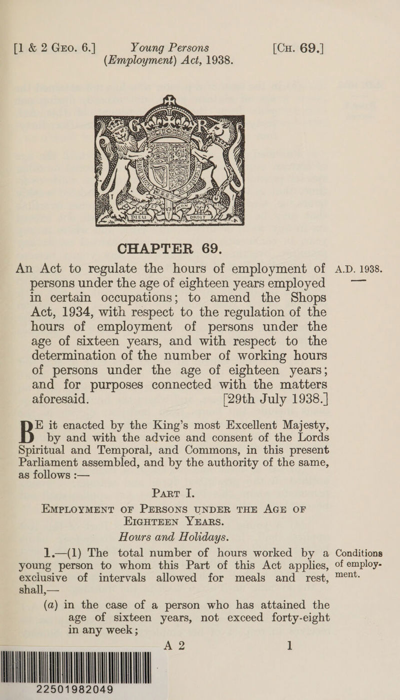 (Employment) Act, 1938.  CHAPTER 69. An Act to regulate the hours of employment of A.D. 1938. persons under the age of eighteen yearsemployed — in certain occupations; to amend the Shops Act, 1934, with respect to the regulation of the hours of employment of persons under the age of sixteen years, and with respect to the determination of the number of working hours of persons under the age of eighteen years; and for purposes connected with the matters aforesaid. [29th July 1938. | E it enacted by the King’s most Excellent Majesty, by and with the advice and consent of the Lords Spiritual and Temporal, and Commons, in this present Parliament assembled, and by the authority of the same, as follows :— Part I, EMPLOYMENT OF PERSONS UNDER THE AGE OF EIGHTEEN YEARS. Hours and Holidays. 1.—(1) The total number of hours worked by a Conditions young person to whom this Part of this Act applies, of employ- exclusive of intervals allowed for meals and rest, ™&amp;?*- shall,— (a) in the case of a person who has attained the age of sixteen years, not exceed forty-eight in any week ; wnat wil      