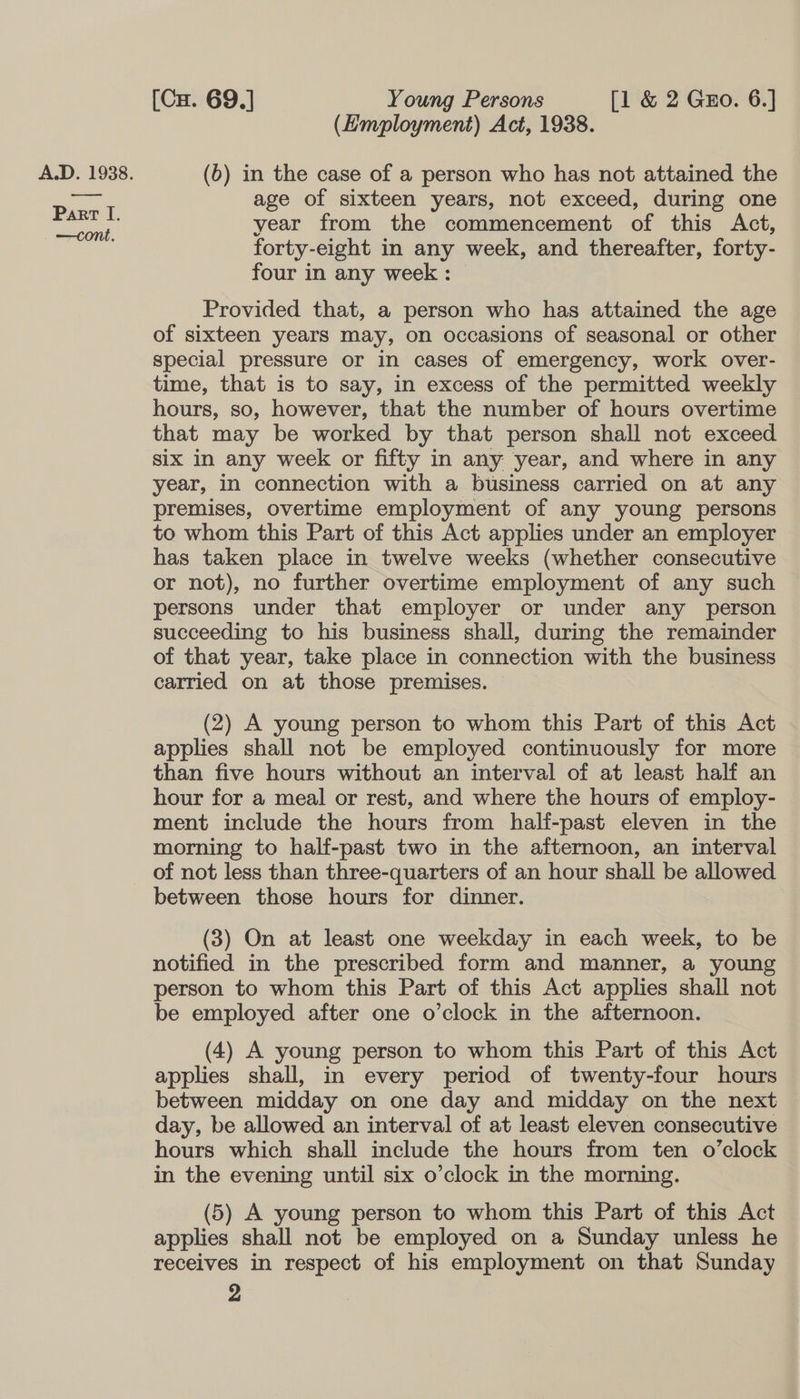 Part I. —cont. [Cu. 69.] Young Persons [1 &amp; 2 Gzo. 6.] (Employment) Act, 1938. age of sixteen years, not exceed, during one year from the commencement of this Act, forty-eight in any week, and thereafter, forty- four in any week : Provided that, a person who has attained the age of sixteen years may, on occasions of seasonal or other special pressure or in cases of emergency, work over- time, that is to say, in excess of the permitted weekly hours, so, however, that the number of hours overtime that may be worked by that person shall not exceed six in any week or fifty in any year, and where in any year, in connection with a business carried on at any premises, overtime employment of any young persons to whom this Part of this Act applies under an employer has taken place in twelve weeks (whether consecutive or not), no further overtime employment of any such persons under that employer or under any person succeeding to his business shall, during the remainder of that year, take place in connection with the business carried on at those premises. — (2) A young person to whom this Part of this Act applies shall not be employed continuously for more than five hours without an interval of at least half an hour for a meal or rest, and where the hours of employ- ment include the hours from half-past eleven in the morning to half-past two in the afternoon, an interval between those hours for dinner. (3) On at least one weekday in each week, to be notified in the prescribed form and manner, a young person to whom this Part of this Act applies shall not be employed after one o’clock in the afternoon. (4) A young person to whom this Part of this Act applies shall, in every period of twenty-four hours between midday on one day and midday on the next day, be allowed an interval of at least eleven consecutive hours which shall include the hours from ten o’clock in the evening until six o’clock in the morning. (5) A young person to whom this Part of this Act applies shall not be employed on a Sunday unless he receives in respect of his employment on that Sunday