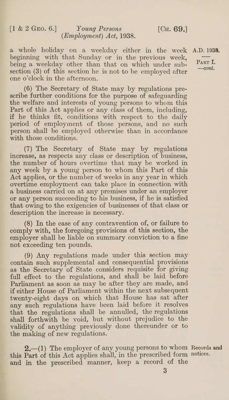 (Employment) Act, 1938. a whole holiday on a weekday either in the week beginning with that Sunday or in the previous week, being a weekday other than that on which under sub- section (3) of this section he is not to be employed after one o'clock in the afternoon. (6) The Secretary of State may by regulations pre- scribe further conditions for the purpose of safeguarding the welfare and interests of young persons to whom this Part of this Act applies or any class of them, including, if he thinks fit, conditions with respect to the daily period of employment of those persons, and no such person shall be employed otherwise than in accordance with those conditions. (7) The Secretary of State may by regulations increase, as respects any class or description of business, the number of hours overtime that may be worked in any week by a young person to whom this Part of this Act applies, or the number of weeks in any year in which overtime employment can take place in connection with a business carried on at any premises under an employer or any person succeeding to his business, if he is satisfied that owing to the exigencies of businesses of that class or description the increase is necessary. (8) In the case of any contravention of, or failure to comply with, the foregoing provisions of this section, the employer shall be liable on summary conviction to a fine not exceeding ten pounds. (9) Any regulations made under this section may contain such supplemental and consequential provisions as the Secretary of State considers requisite for giving full effect to the regulations, and shall be laid before Parliament as soon as may be after they are made, and if either House of Parliament within the next subsequent twenty-eight days on which that House has sat after any such regulations have been laid before it resolves that the regulations shall be annulled, the regulations shall forthwith be void, but without prejudice to the validity of anything previously done thereunder or to the making of new regulations. 2.—(1) The employer of any young persons to whom this Part of this Act applies shall, in the prescribed form and in the prescribed manner, keep a record of the 3  A.D. 1938. Part I, —cont. Records and notices.