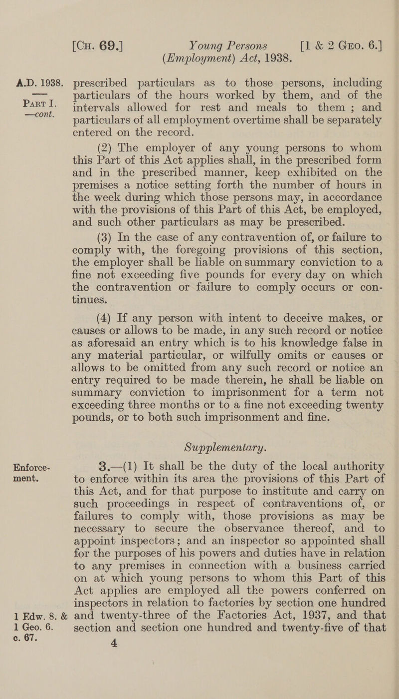Part I. —cont. Enforce- ment. 1 Edw. 8. &amp; 1 Geo. 6. c. 67. [Cu. 69.] Young Persons [1 &amp; 2 Geo. 6.] (Employment) Act, 1938. particulars of the hours worked by them, and of the intervals allowed for rest and meals to them ; and particulars of all employment overtime shall be separately entered on the record. (2) The employer of any young persons to whom this Part of this Act applies shall, in the prescribed form and in the prescribed manner, keep exhibited on the premises a notice setting forth the number of hours in the week during which those persons may, in accordance with the provisions of this Part of this Act, be employed, and such other particulars as may be prescribed. (3) In the case of any contravention of, or failure to comply with, the foregoing provisions of this section, the employer shall be liable on summary conviction to a fine not exceeding five pounds for every day on which the contravention or failure to comply occurs or con- tinues. (4) If any person with intent to deceive makes, or causes or allows to be made, in any such record or notice as aforesaid an entry which is to his knowledge false in any material particular, or wilfully omits or causes or allows to be omitted from any such record or notice an entry required to be made therein, he shall be liable on summary conviction to imprisonment for a term not exceeding three months or to a fine not exceeding twenty pounds, or to both such imprisonment and fine. Supplementary. 3.—(1) It shall be the duty of the local authority to enforce within its area the provisions of this Part of this Act, and for that purpose to institute and carry on such proceedings in respect of contraventions of, or failures to comply with, those provisions as may be necessary to secure the observance thereof, and _ to appoint inspectors; and an inspector so appointed shall for the purposes of his powers and duties have in relation to any premises in connection with a business carried on at which young persons to whom this Part of this Act applies are employed all the powers conferred on inspectors in relation to factories by section one hundred and twenty-three of the Factories Act, 1937, and that section and section one hundred and twenty-five of that