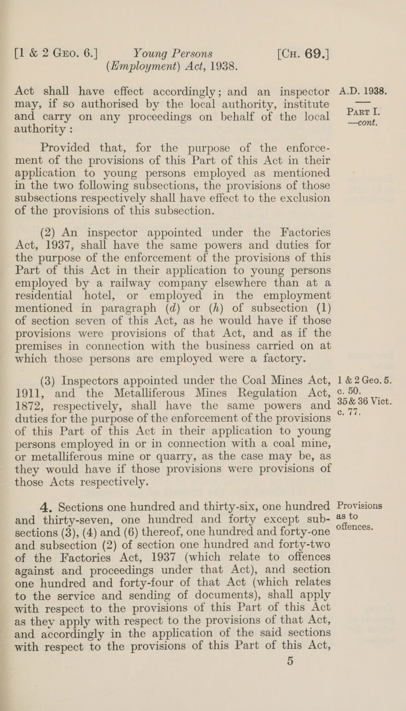 (Hmployment) Act, 1938. Act shall have effect accordingly; and an inspector may, if so authorised by the local authority, institute and carry on any proceedings on behalf of the local authority : Provided that, for the purpose of the enforce- ment of the provisions of this Part of this Act in their application to young persons employed as mentioned in the two following subsections, the provisions of those subsections respectively shall have effect to the exclusion of the provisions of this subsection. (2) An inspector appointed under the Factories Act, 1937, shall have the same powers and duties for the purpose of the enforcement of the provisions of this Part of this Act in their application to young persons employed by a railway company elsewhere than at a residential hotel, or. employed in the employment mentioned in paragraph (d) or (fh) of subsection (1) of section seven of this Act, as he would have if those provisions were provisions of that Act, and as if the premises in connection with the business carried on at which those persons are employed were a factory. (3) Inspectors appointed under the Coal Mines Act, 1911, and the Metalliferous Mines Regulation Act, 1872, respectively, shall have the same powers and duties for the purpose of the enforcement of the provisions of this Part of this Act in their application to young persons employed in or in connection with a coal mine, or metalliferous mine or quarry, as the case may be, as they would have if those provisions were provisions of those Acts respectively. 4. Sections one hundred and thirty-six, one hundred and thirty-seven, one hundred and forty except sub- sections (3), (4) and (6) thereof, one hundred and forty-one and subsection (2) of section one hundred and forty-two of the Factories Act, 1937 (which relate to offences against and proceedings under that Act), and section one hundred and forty-four of that Act (which relates to the service and sending of documents), shall apply with respect to the provisions of this Part of this Act as they apply with respect to the provisions of that Act, and accordingly in the application of the said sections with respect to the provisions of this Part of this Act, 5 A.D. 1938. Part I. —cont. 1 &amp; 2 Geo. 5. c. 50. 35 &amp; 36 Vict. GTi. Provisions as to offences.