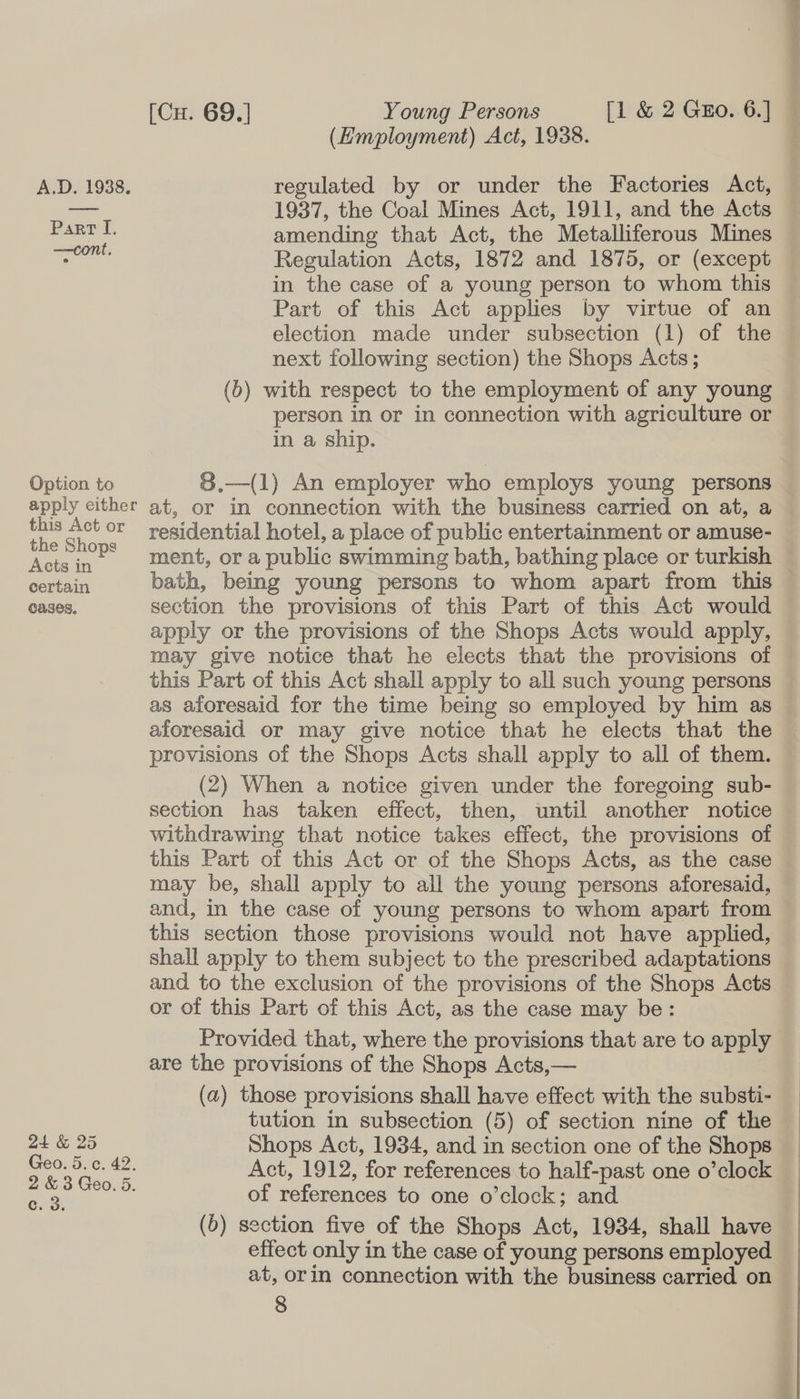 [Cu. 69.] Young Persons [1 &amp; 2 Guo. 6.] (Employment) Act, 1938. A.D. 1938. regulated by or under the Factories Act, mes 1937, the Coal Mines Act, 1911, and the Acts pa, amending that Act, the Metalliferous Mines = Regulation Acts, 1872 and 1875, or (except in the case of a young person to whom this Part of this Act applies by virtue of an election made under subsection (1) of the next following section) the Shops Acts; (b) with respect to the employment of any young person in or in connection with agriculture or in a ship. Option to 8.—(1) An employer who employs young persons apply either at, or in connection with the business carried on at, a ae a °* residential hotel, a place of public entertainment or amuse- ee xe ment, or a public swimming bath, bathing place or turkish AREAS bath, being young persons to whom apart from this cases, section the provisions of this Part of this Act would apply or the provisions of the Shops Acts would apply, may give notice that he elects that the provisions of this Part of this Act shall apply to all such young persons as aforesaid for the time being so employed by him as aforesaid or may give notice that he elects that the provisions of the Shops Acts shall apply to all of them. (2) When a notice given under the foregoing sub- section has taken effect, then, until another notice withdrawing that notice takes effect, the provisions of this Part of this Act or of the Shops Acts, as the case may be, shall apply to all the young persons aforesaid, and, in the case of young persons to whom apart from this section those provisions would not have applied, shall apply to them subject to the prescribed adaptations and to the exclusion of the provisions of the Shops Acts or of this Part of this Act, as the case may be: Provided that, where the provisions that are to apply are the provisions of the Shops Acts,— (a) those provisions shall have effect with the substi- tution in subsection (5) of section nine of the 24 &amp; 25 Shops Act, 1934, and in section one of the Shops Geo. 5.0. 42. Act, 1912, for references to half-past one o’clock Ds + oS Geo. 5. of references to one o’clock; and (6) section five of the Shops Act, 1934, shall have effect only in the case of young persons employed at, orin connection with the business carried on
