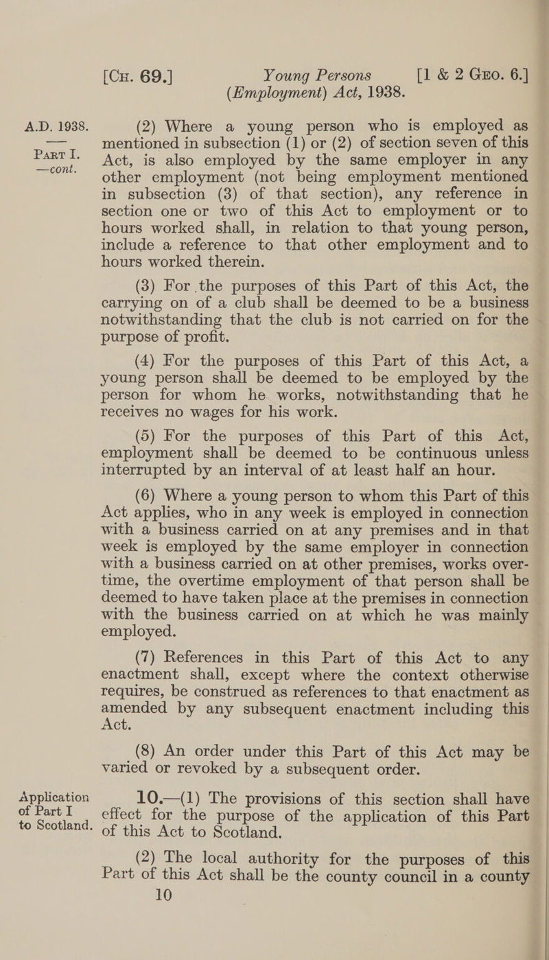 Part I. —cont. Application of Part I to Scotland. [Cx. 69.] Young Persons [1 &amp; 2 Guo. 6.] — (Employment) Act, 1938. mentioned in subsection (1) or (2) of section seven of this Act, is also employed by the same employer in any other employment (not being employment mentioned in subsection (3) of that section), any reference in section one or two of this Act to employment or to hours worked shall, in relation to that young person, include a reference to that other employment and to hours worked therein. (3) For the purposes of this Part of this Act, the carrying on of a club shall be deemed to be a business notwithstanding that the club is not carried on for the © purpose of profit. (4) For the purposes of this Part of this Act, a young person shall be deemed to be employed by the person for whom he works, notwithstanding that he receives no wages for his work. (5) For the purposes of this Part of this Act, employment shall be deemed to be continuous unless interrupted by an interval of at least half an hour. (6) Where a young person to whom this Part of this Act applies, who in any week is employed in connection with a business carried on at any premises and in that week is employed by the same employer in connection with a business carried on at other premises, works over- time, the overtime employment of that person shall be deemed to have taken place at the premises in connection with the business carried on at which he was mainly employed. (7) References in this Part of this Act to any enactment shall, except where the context otherwise requires, be construed as references to that enactment as pee by any subsequent enactment including this ct. (8) An order under this Part of this Act may be varied or revoked by a subsequent order. 10.—(1) The provisions of this section shall have effect for the purpose of the application of this Part of this Act to Scotland. (2) The local authority for the purposes of this Part of this Act shall be the county council in a county