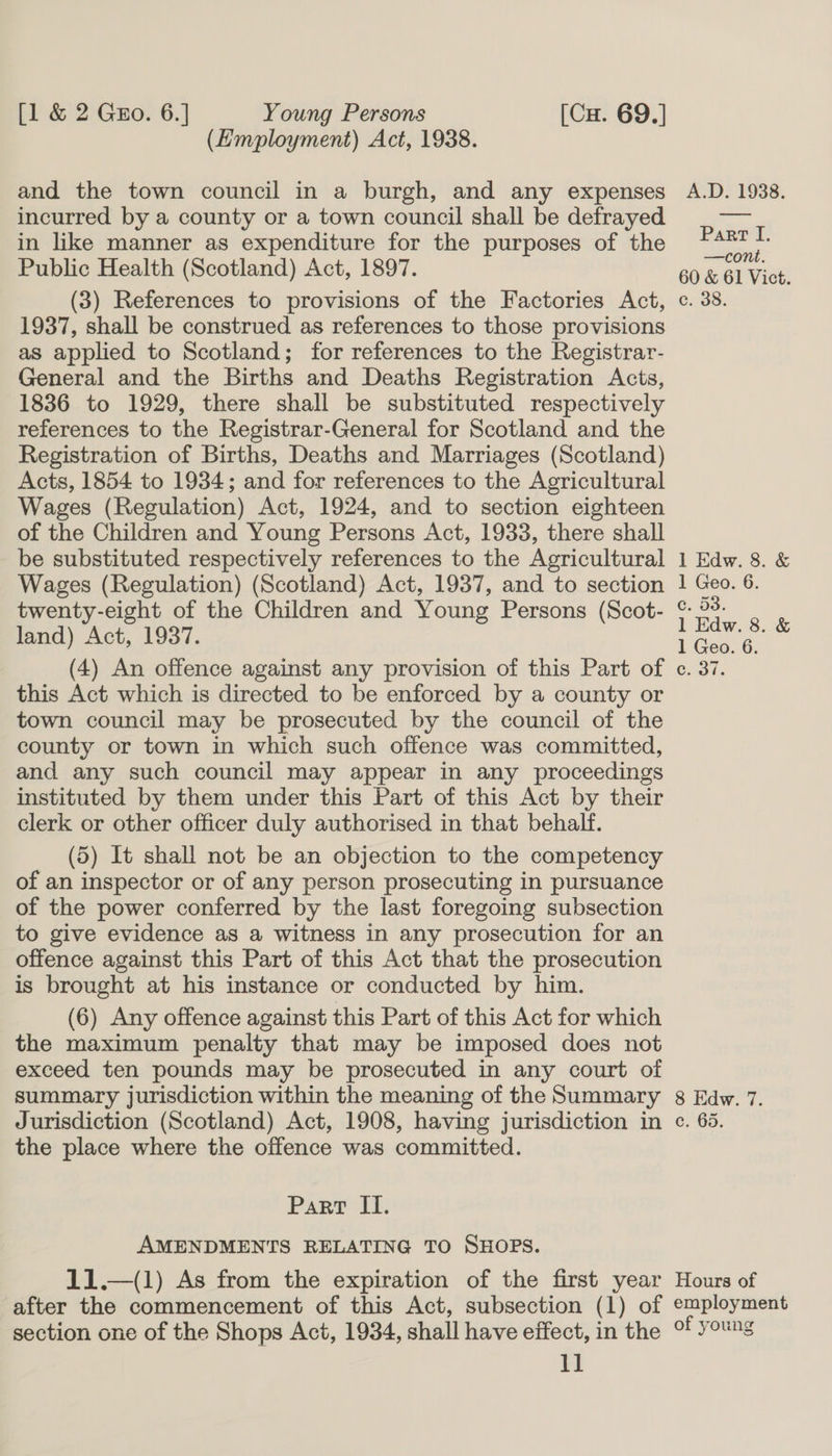 (Employment) Act, 1938. and the town council in a burgh, and any expenses A.D. 1938. incurred by a county or a town council shall be defrayed nots in like manner as expenditure for the purposes of the ape Public Health (Scotland) Act, 1897. 60 &amp; 61 Vict. (3) References to provisions of the Factories Act, c. 38. 1937, shall be construed as references to those provisions as applied to Scotland; for references to the Registrar- General and the Births and Deaths Registration Acts, 1836 to 1929, there shall be substituted respectively references to the Registrar-General for Scotland and the Registration of Births, Deaths and Marriages (Scotland) Acts, 1854 to 1934; and for references to the Agricultural Wages (Regulation) Act, 1924, and to section eighteen of the Children and Young Persons Act, 1933, there shall be substituted respectively references to the Agricultural 1 Edw. 8. &amp; Wages (Regulation) (Scotland) Act, 1937, and to section 1 Geo. 6. twenty-eight of the Children and Young Persons (Scot- &amp; °°: land) Act, 1937. ; ao &amp; (4) An offence against any provision of this Part of c. 37. this Act which is directed to be enforced by a county or town council may be prosecuted by the council of the county or town in which such offence was committed, and any such council may appear in any proceedings instituted by them under this Part of this Act by their clerk or other officer duly authorised in that behalf. (5) It shall not be an objection to the competency of an inspector or of any person prosecuting in pursuance of the power conferred by the last foregoing subsection to give evidence as a witness in any prosecution for an offence against this Part of this Act that the prosecution is brought at his instance or conducted by him. (6) Any offence against this Part of this Act for which the maximum penalty that may be imposed does not exceed ten pounds may be prosecuted in any court of summary jurisdiction within the meaning of the Summary 8 Edw. 7. Jurisdiction (Scotland) Act, 1908, having jurisdiction in ce. 63. the place where the offence was committed. Part II. AMENDMENTS RELATING TO SHOPS. 11.—(1) As from the expiration of the first year Hours of after the commencement of this Act, subsection (1) of employment section one of the Shops Act, 1934, shall have effect, in the °f young 1]