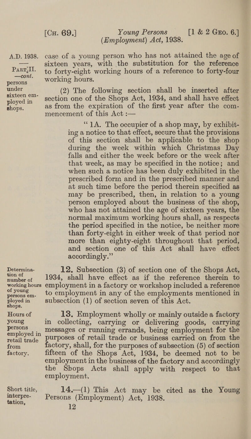 Parry,II. —cont. persons under sixteen em- ployed in shops. Determina- tion of number of working hours of young persons em- ployed in shops. Hours of young persons employed in retail trade from factory. Short title, interpre- tation, [Cu. 69.] Young Persons _ [1 &amp; 2 Guo. 6.] (Employment) Act, 1938. sixteen years, with the substitution for the reference to forty-eight working hours of 'a reference to forty-four working hours. (2) The following section shall be inserted after section one of the Shops Act, 1934, and shall have effect as from the expiration of the first year after the com- mencement of this Act :— ‘1A. The occupier of a shop may, by exhibit- ing a notice to that effect, secure that the provisions of this section shall be applicable to the shop during the week within which Christmas Day falls and either the week before or the week after that week, as may be specified in the notice; and when such a notice has been duly exhibited in the prescribed form and in the prescribed manner and at such time before the period therein specified as may be prescribed, then, in relation to a young person employed about the business of the shop, who has not attained the age of sixteen years, the normal maximum working hours shall, as respects the period specified in the notice, be neither more than forty-eight in either week of that period nor more than eighty-eight throughout that period, and section one of this Act shall have effect accordingly.” 12. Subsection (3) of section one of the Shops Act, 1934, shall have effect as if the reference therein to employment in a factory or workshop included a reference to employment in any of the employments mentioned in subsection (1) of section seven of this Act. 13. Employment wholly or mainly outside a factory in collecting, carrying or delivering goods, carrying messages or running errands, being employment for the purposes of retail trade or business carried on from the factory, shall, for the purposes of subsection (5) of section fifteen of the Shops Act, 1934, be deemed not to be employment in the business of the factory and accordingly the Shops Acts shall apply with respect to that employment. 14.—(1) This Act may be cited as the Young Persons (Employment) Act, 1938.
