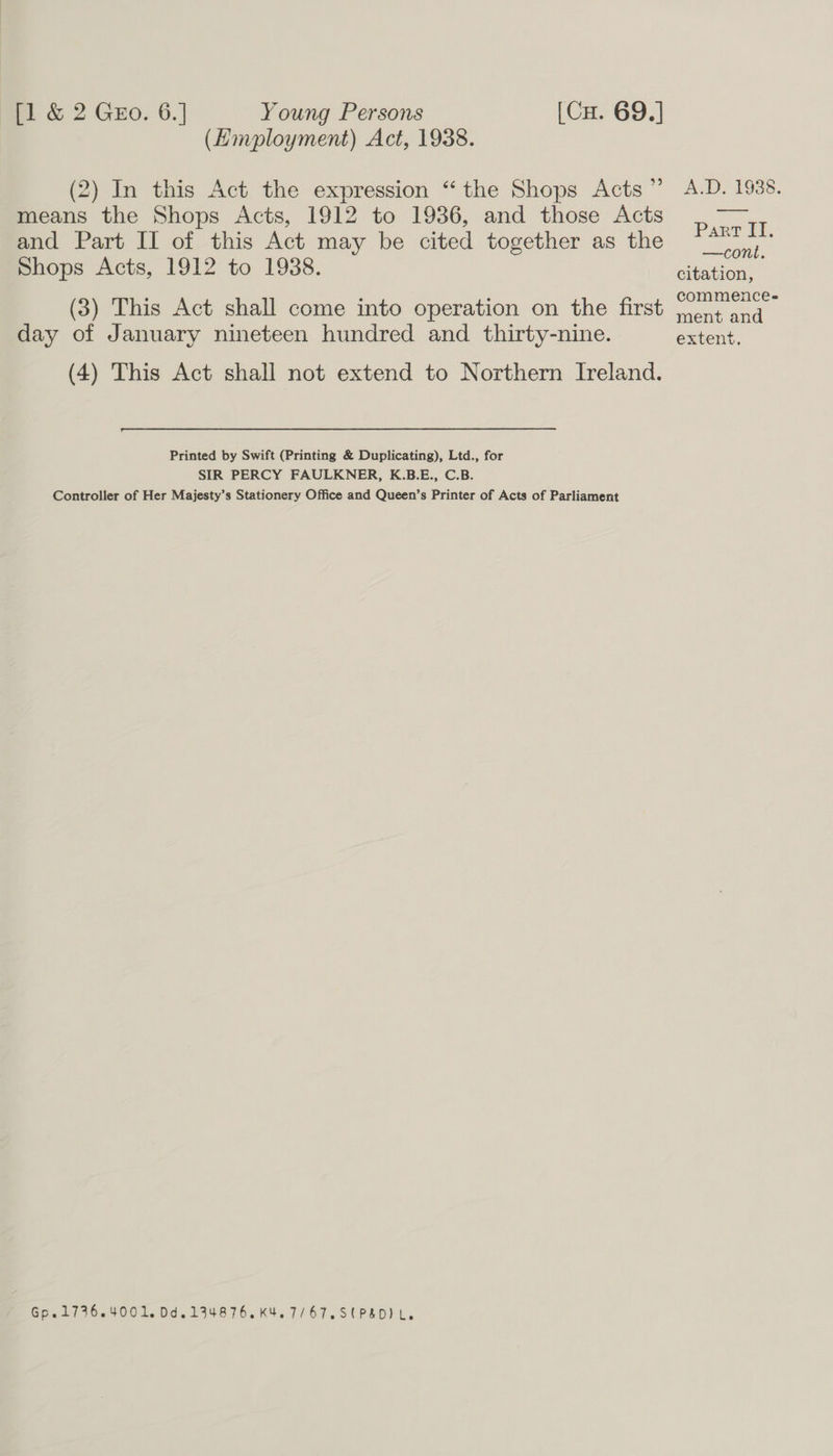 (Himployment) Act, 1938. (2) In this Act the expression “the Shops Acts” means the Shops Acts, 1912 to 1936, and those Acts and Part Il of this Act may be cited together as the Shops Acts, 1912 to 1988. (3) This Act shall come into operation on the first day of January nineteen hundred and thirty-nine. (4) This Act shall not extend to Northern Ireland. Printed by Swift (Printing &amp; Duplicating), Ltd., for SIR PERCY FAULKNER, K.B.E., C.B. Controller of Her Majesty’s Stationery Office and Queen’s Printer of Acts of Parliament Gp.1736.4001. 0d.134876.K4.7/67.S( PSD) L. AMD, 1938. Part IT. —cont. citation, commence- ment and extent.