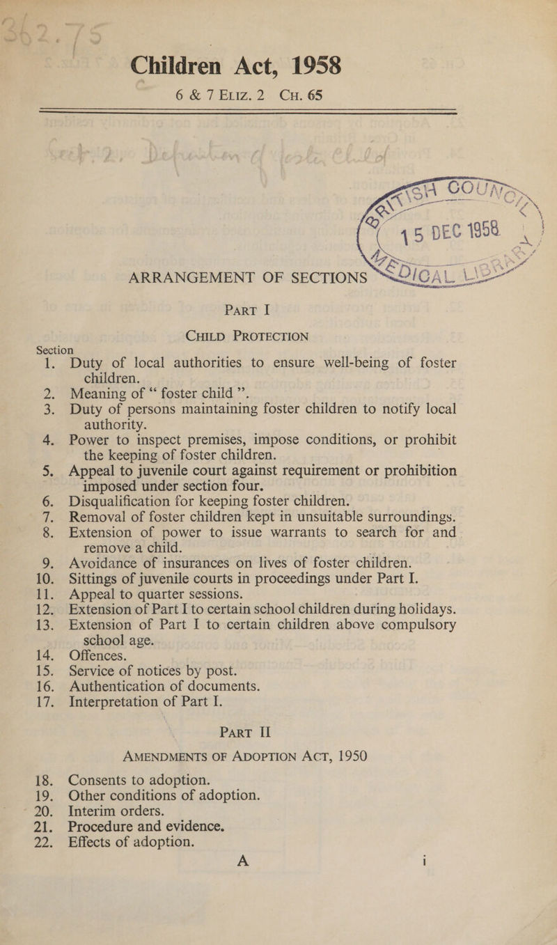 Children Act, 1958 6 &amp; / Exviz.2. Cu. 65   A \O! V4 INe TN, Qo Bae = 125 5 Yo 45 DEC 1968 | | ARRANGEMENT OF SECTIONS “S2IGAL Le PART I CHILD PROTECTION SIN WwW PR wr Duty of local authorities to ensure well-being of foster children. Meaning of “ foster child ”’. Duty of persons maintaining foster children to notify local authority. Power to inspect premises, impose conditions, or prohibit the keeping of foster children. Appeal to juvenile court against requirement or prohibition imposed under section four. Disqualification for keeping foster children. Removal of foster children kept in unsuitable surroundings. Extension of power to issue warrants to search for and. remove a child. | Avoidance of insurances on lives of foster children. Sittings of juvenile courts in proceedings under Part I. Appeal to quarter sessions. Extension of Part I to certain school children during holidays. Extension of Part I to certain children above compulsory school age. Offences. Service of notices by post. Authentication of documents. Interpretation of Part I. PART II AMENDMENTS OF ADOPTION AcT, 1950 Consents to adoption. Other conditions of adoption. Interim orders. Procedure and evidence. Effects of adoption.