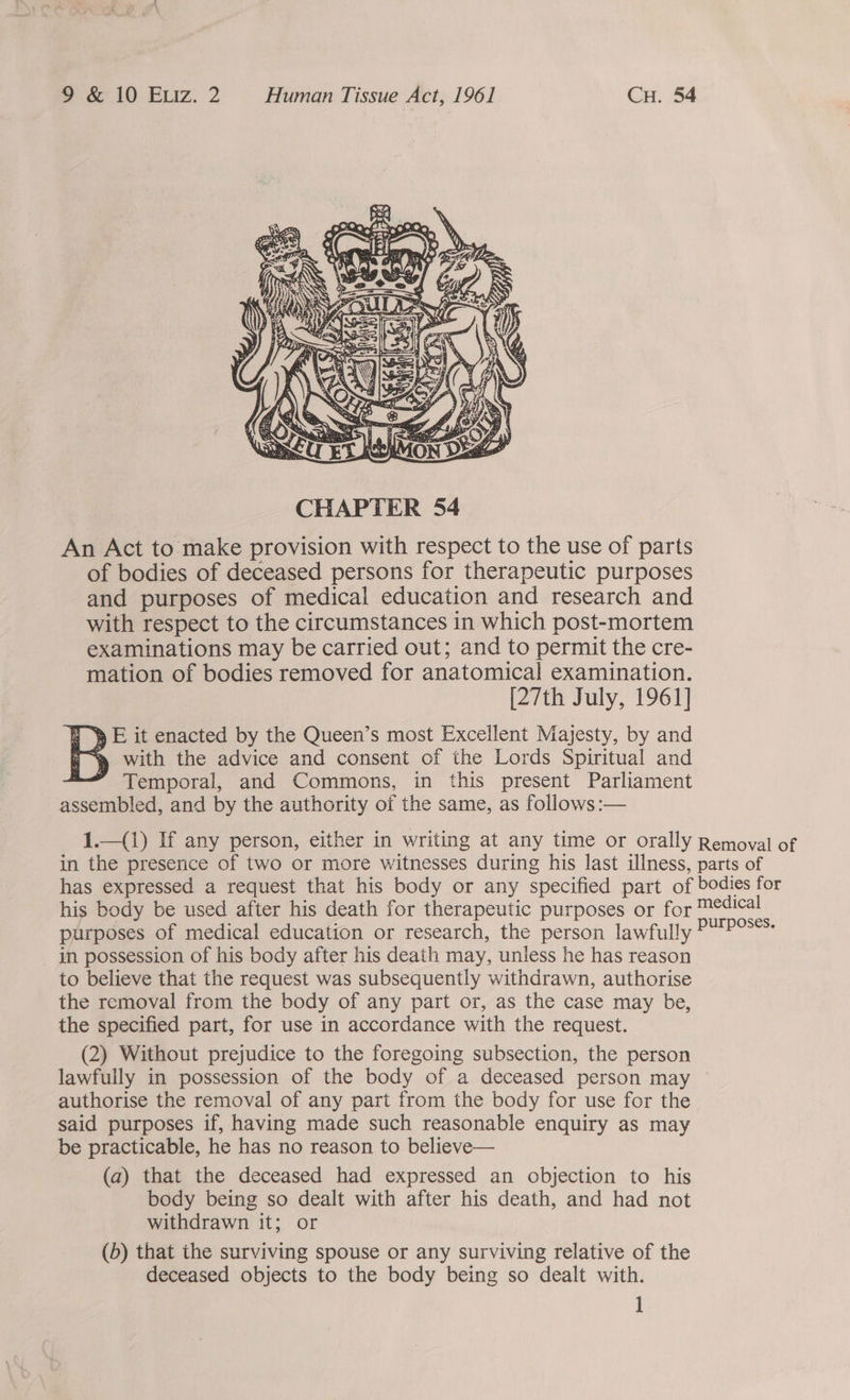  An Act to make provision with respect to the use of parts of bodies of deceased persons for therapeutic purposes and purposes of medical education and research and with respect to the circumstances in which post-mortem examinations may be carried out; and to permit the cre- mation of bodies removed for anatomical examination. [27th July, 1961] | y E it enacted by the Queen’s most Excellent Majesty, by and D> with the advice and consent of the Lords Spiritual and -— Temporal, and Commons, in this present Parliament assembled, and by the authority of the same, as follows :—  1.—(1) If any person, either in writing at any time or orally Removal of in the presence of two or more witnesses during his last illness, parts of has expressed a request that his body or any specified part of bodies for his body be used after his death for therapeutic purposes or for Medical ‘Bear : : : purposes, purposes of medical education or research, the person lawfully in possession of his body after his death may, unless he has reason to believe that the request was subsequently withdrawn, authorise the removal from the body of any part or, as the case may be, the specified part, for use in accordance with the request. (2) Without prejudice to the foregoing subsection, the person lawfully in possession of the body of a deceased person may authorise the removal of any part from the body for use for the said purposes if, having made such reasonable enquiry as may be practicable, he has no reason to believe— (a) that the deceased had expressed an objection to his body being so dealt with after his death, and had not withdrawn it; or (b) that the surviving spouse or any surviving relative of the deceased objects to the body being so dealt with. ]