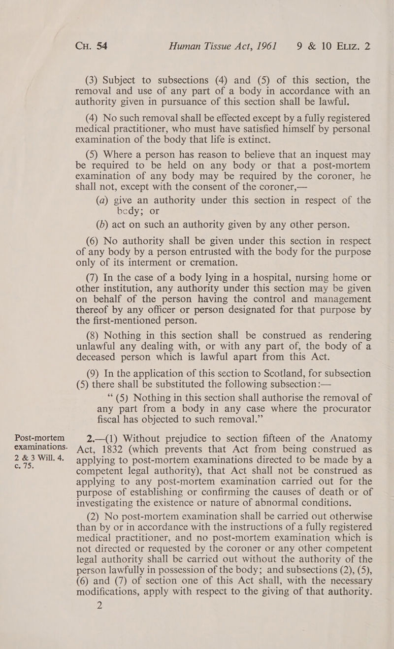 Post-mortem examinations. 2 &amp; 3 Will. 4. Caio: Cu. 54 Human Tissue Act, 1961 9°&amp; 10 Eriz2 (3) Subject to subsections (4) and (5) of this section, the removal and use of any part of a body in accordance with an authority given in pursuance of this section shall be lawful. (4) No such removal shall be effected except by a fully registered medical practitioner, who must have satisfied himself by personal examination of the body that life is extinct. (5) Where a person has reason to believe that an inquest may be required to be held on any body or that a post-mortem examination of any body may be required by the coroner, he shall not, except with the consent of the coroner,— (a) give an authority under this section in respect of the bcdy; or (b) act on such an authority given by any other person. (6) No authority shall be given under this section in respect of any body by a person entrusted with the body for the purpose only of its interment or cremation. (7) In the case of a body lying in a hospital, nursing home or other institution, any authority under this section may be given on behalf of the person having the control and management thereof by any officer or person designated for that purpose by the first-mentioned person. (8) Nothing in this section shall be construed as rendering unlawful any dealing with, or with any part of, the body of a deceased person which is lawful apart from this Act. (9) In the application of this section to Scotland, for subsection (5) there shall be substituted the following subsection :— **(5) Nothing in this section shall authorise the removal of any part from a body in any case where the procurator fiscal has objected to such removal.” 2.—(1) Without prejudice to section fifteen of the Anatomy Act, 1832 (which prevents that Act from being construed as applying to post-mortem examinations directed to be made by a competent legal authority), that Act shall not be construed as applying to any post-mortem examination carried out for the purpose of establishing or confirming the causes of death or of investigating the existence or nature of abnormal conditions. (2) No post-mortem examination shall be carried out otherwise than by or in accordance with the instructions of a fully registered medical practitioner, and no post-mortem examination which is not directed or requested by the coroner or any other competent legal authority shall be carried out without the authority of the person lawfully in possession of the body; and subsections (2), (5), (6) and (7) of section one of this Act shall, with the necessary modifications, apply with respect to the giving of that authority.