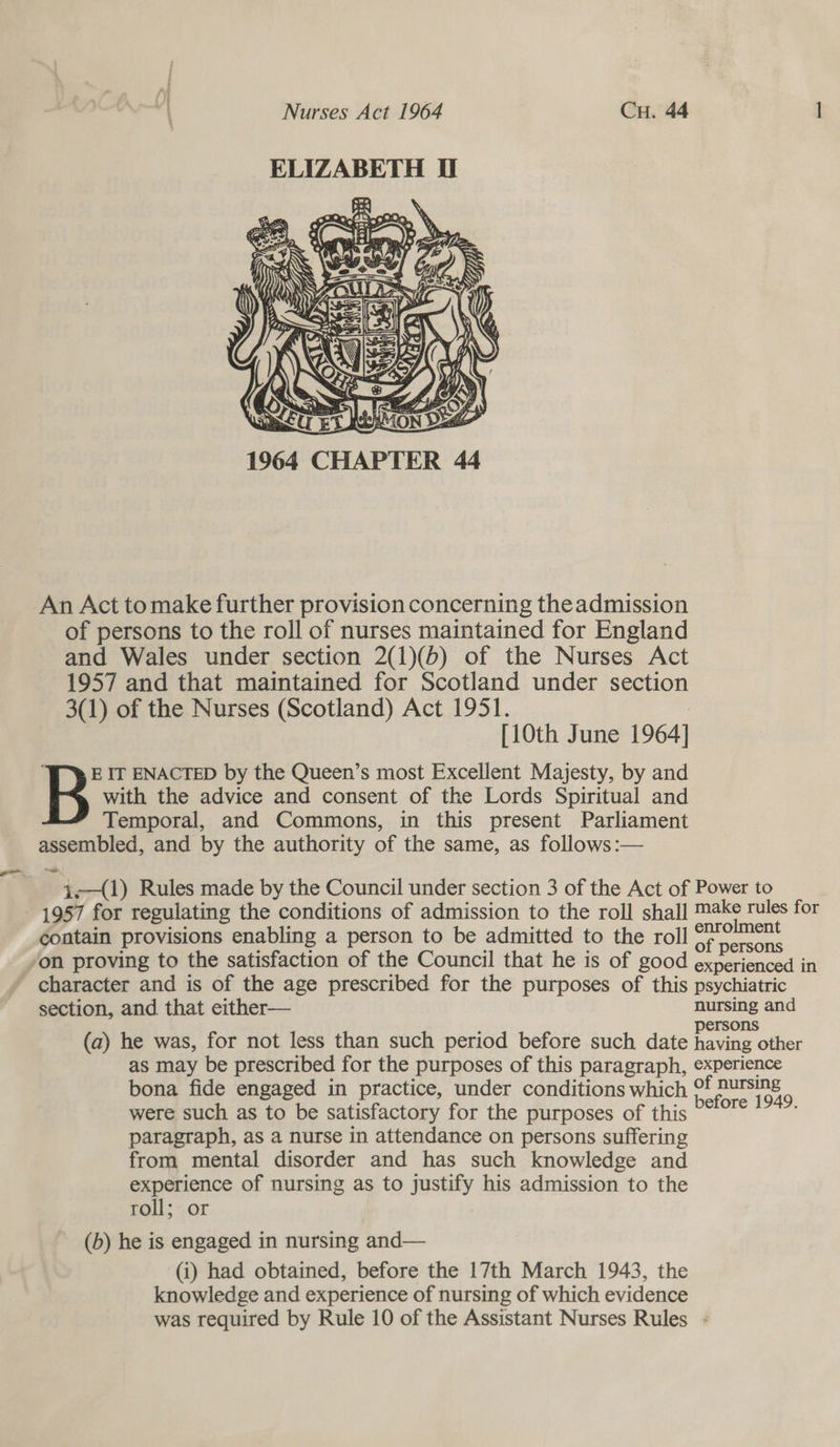 ELIZABETH U Y   1964 CHAPTER An Act tomake further provision concerning the admission of persons to the roll of nurses maintained for England and Wales under section 2(1)(6) of the Nurses Act 1957 and that maintained for Scotland under section 3(1) of the Nurses (Scotland) Act 1951. : [10th June 1964] E IT ENACTED by the Queen’s most Excellent Majesty, by and B with the advice and consent of the Lords Spiritual and Temporal, and Commons, in this present Parliament assembled, and by the authority of the same, as follows :— 4-—(1) Rules made by the Council under section 3 of the Act of Power to - 1957 for regulating the conditions of admission to the roll shall ai tao for contain provisions enabling a person to be admitted to the roll 7. ment z : : ‘ s of persons ‘on proving to the satisfaction of the Council that he is of good experienced in character and is of the age prescribed for the purposes of this psychiatric section, and that either— nursing and I ersons (a) he was, for not less than such period before such date fave other as may be prescribed for the purposes of this paragraph, experience bona fide engaged in practice, under conditions which Of Bursing were such as to be satisfactory for the purposes of this eee te paragraph, as a nurse in attendance on persons suffering from mental disorder and has such knowledge and experience of nursing as to justify his admission to the roll; or (b) he is engaged in nursing and— (i) had obtained, before the 17th March 1943, the knowledge and experience of nursing of which evidence was required by Rule 10 of the Assistant Nurses Rules -