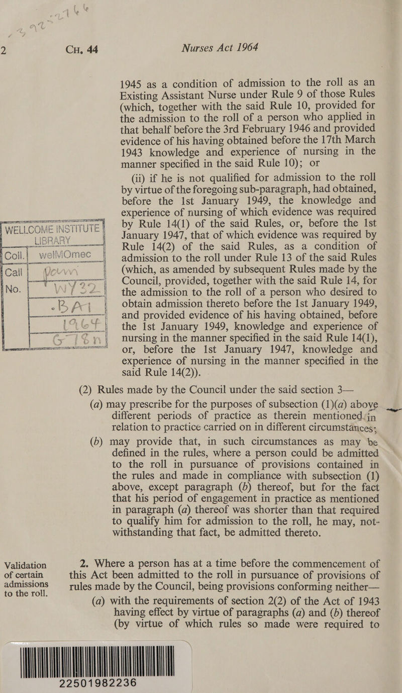 1945 as a condition of admission to the roll as an Existing Assistant Nurse under Rule 9 of those Rules (which, together with the said Rule 10, provided for the admission to the roll of a person who applied in that behalf before the 3rd February 1946 and provided evidence of his having obtained before the 17th March 1943 knowledge and experience of nursing in the manner specified in the said Rule 10); or (ii) if he is not qualified for admission to the roll by virtue of the foregoing sub-paragraph, had obtained, before the Ist January 1949, the knowledge and experience of nursing of which evidence was required by Rule 14(1) of the said Rules, or, before the Ist January 1947, that of which evidence was required by Rule 14(2) of the said Rules, as a condition of admission to the roll under Rule 13 of the said Rules (which, as amended by subsequent Rules made by the Council, provided, together with the said Rule 14, for the admission to the roll of a person who desired to obtain admission thereto before the Ist January 1949, and provided evidence of his having obtained, before the Ist January 1949, knowledge and experience of nursing in the manner specified in the said Rule 14(1), or, before the Ist January 1947, knowledge and experience of nursing in the manner specified in the said Rule 14(2)). . (2) Rules made by the Council under the said section 3— (a) may prescribe for the purposes of subsection (1)(a) above different periods of practice as therein mentioned jn relation to practice carried on in different circumstances; (b) may provide that, in such circumstances as may be defined in the rules, where a person could be admitted to the roll in pursuance of provisions contained in the rules and made in compliance with subsection (1) above, except paragraph (b) thereof, but for the fact that his period of engagement in practice as mentioned in paragraph (a) thereof was shorter than that required to qualify him for admission to the roll, he may, not- withstanding that fact, be admitted thereto. Tai ee eNO Foe err | a fig Se NSTITUTE §  Validation 2. Where a person has at a time before the commencement of Seca this Act been admitted to the roll in pursuance of provisions of a SsIOnS rules made by the Council, being provisions conforming neither— (a) with the requirements of section 2(2) of the Act of 1943 having effect by virtue of paragraphs (a) and (6) thereof (by virtue of which rules so made were required to MNUNLNNEL to the roll.      