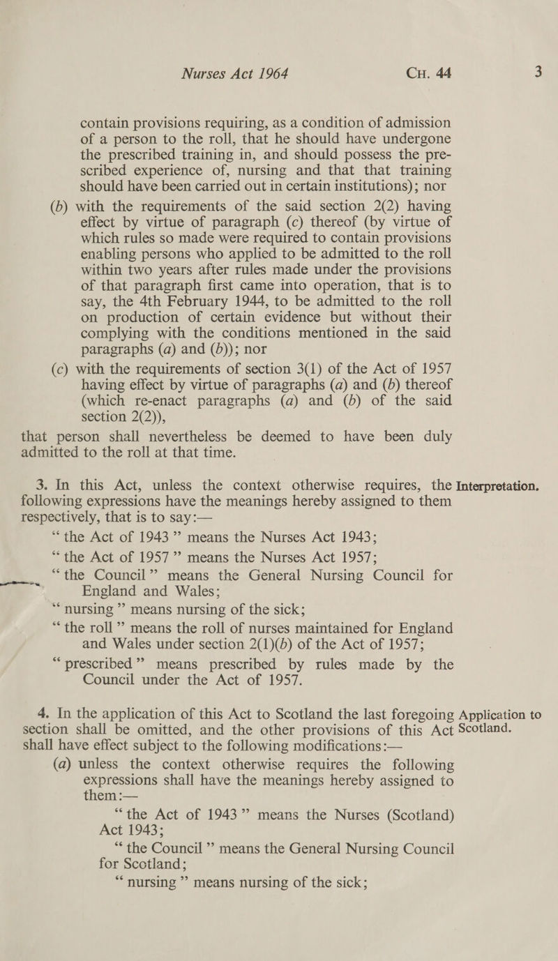 contain provisions requiring, as a condition of admission of a person to the roll, that he should have undergone the prescribed training in, and should possess the pre- scribed experience of, nursing and that that training should have been carried out in certain institutions); nor (b) with the requirements of the said section 2(2) having effect by virtue of paragraph (c) thereof (by virtue of which rules so made were required to contain provisions enabling persons who applied to be admitted to the roll within two years after rules made under the provisions of that paragraph first came into operation, that 1s to say, the 4th February 1944, to be admitted to the roll on production of certain evidence but without their complying with the conditions mentioned in the said paragraphs (a) and (d)); nor (c) with the requirements of section 3(1) of the Act of 1957 having effect by virtue of paragraphs (a) and (5) thereof (which re-enact paragraphs (a) and (6) of the said section 2(2)), that person shall nevertheless be deemed to have been duly admitted to the roll at that time. | 3. In this Act, unless the context otherwise requires, the Interpretation. following expressions have the meanings hereby assigned to them respectively, that is to say:— “the Act of 1943’? means the Nurses Act 1943; * the Act of 1957”? means the Nurses Act 1957; “the Council”? means the General Nursing Council for England and Wales; *“ nursing ’? means nursing of the sick; ** the roll” means the roll of nurses maintained for England and Wales under section 2(1)(b) of the Act of 1957; “prescribed”? means prescribed by rules made by the Council under the Act of 1957. 4. In the application of this Act to Scotland the last foregoing Application to section shall be omitted, and the other provisions of this Act Scotland. shall have effect subject to the following modifications :— (a) unless the context otherwise requires the following expressions shall have the meanings hereby assigned to them :— “the Act of 1943” means the Nurses (Scotland) Act 1943; ** the Council ’’ means the General Nursing Council for Scotland; ** nursing ’’ means nursing of the sick;