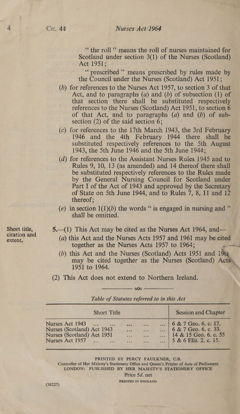 Short title, extent, Cu. 44 Nurses Act 1964 ‘the roll”? means the roll of nurses maintained for Scotland under section 3(1) of the Nurses (Scotland) Act 1951; ““ prescribed ’? means prescribed by rules made by the Council under the Nurses (Scotland) Act 1951; (b) for references to the Nurses Act 1957, to section 3 of that Act, and to paragraphs (a) and (5) of subsection (1) of that section there shall be substituted respectively references to the Nurses (Scotland) Act 1951, to section 6 of that Act, and to paragraphs (a) and (6) of sub- section (2) of the said section 6; (c) for references to the 17th March 1943, the 3rd February 1946 and the 4th February 1944 there shall be substituted respectively references to the Sth August 1943, the 5th June 1946 and the 5th June 1944; (d) for references to the Assistant Nurses Rules 1945 and to Rules 9, 10, 13 (as amended) and 14 thereof there shall be substituted respectively references to the Rules made by the General Nursing Council for Scotland under Part I of the Act of 1943 and approved by the Secretary of State on 5th June 1944, and to Rules 7, 8, 11 and i2 thereof; (e) in section 1(1)(b) the words “is engaged in nursing and ” shall be omitted. 5.—(1) This Act may be cited as the Nurses Act 1964, and— (a) this Act and the Nurses Acts 1957 and 1961 may be cited together as the Nurses Acts 1957 to 1964; anne! (b) this Act and the Nurses (Scotland) Acts 1951 and iu may be cited together as the Nurses (Scotland) ACM, 1951 to 1964. (2) This Act does not extend to Northern Ireland. Cr Table of Statutes referred to in this Act  Short Title Session and Chapter _ Nurses Act 1943... 6 a4 ... | 6 &amp; 7 Geo. 6. c. 17. Nurses (Scotland) Act 1943 oa he ... | 6 &amp; 7 Geo. 6. c. 33. Nurses (Scotland) Act 1951 ae ad ... | 14 &amp; 15:Geo; 6..ci5o Nurses Act 1957... as an ave sc | 3. OOO Enzo eee PRINTED BY PERCY FAULKNER, C.B. Controller of Her Maijesty’s Stationery Office and Queen’s Printer of Acts of Parliament LONDON: PUBLISHED BY HER MAJESTY’S STATIONERY OFFICE Price 5d. net PRINTED IN ENGLAND (38227)