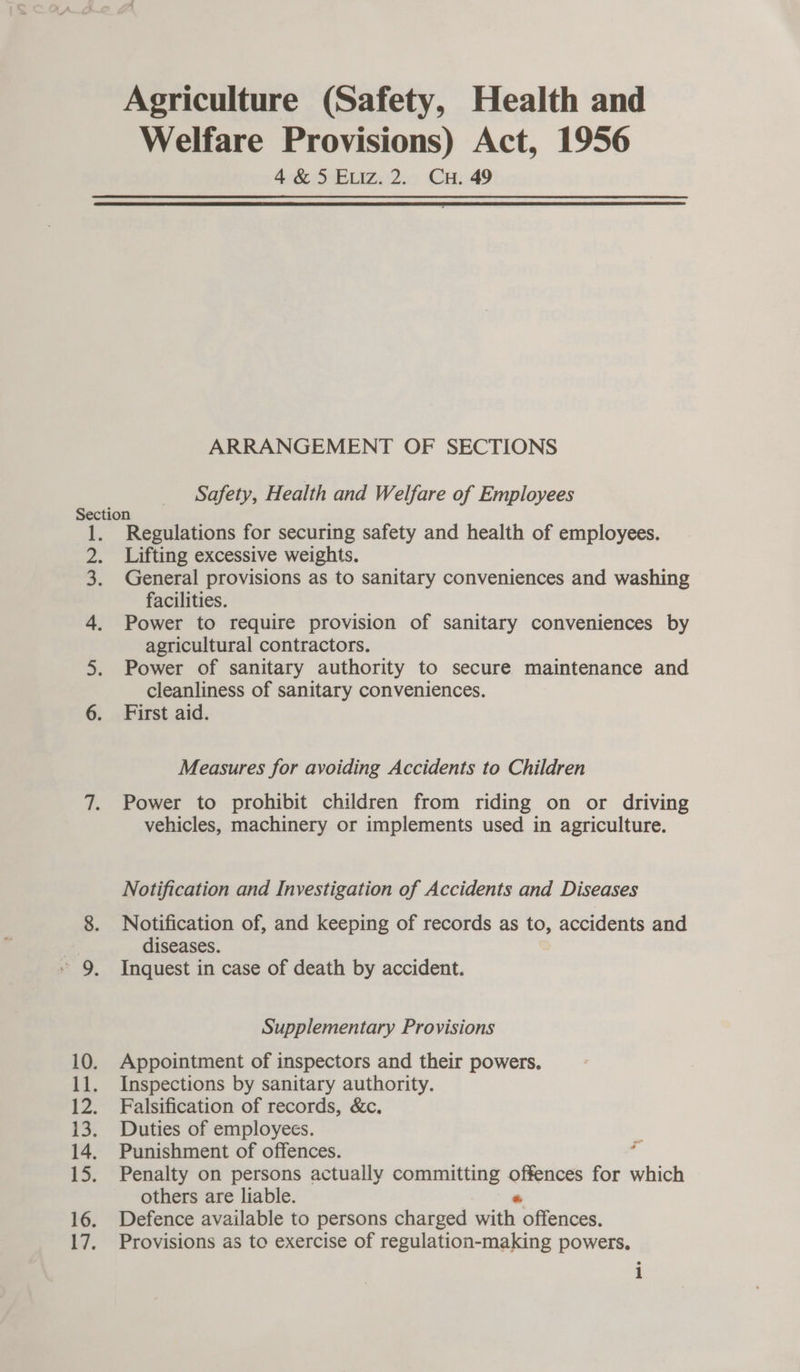 Agriculture (Safety, Health and Welfare Provisions) Act, 1956 4&amp;5 Etiz.2. Cu. 49  ARRANGEMENT OF SECTIONS Safety, Health and Welfare of Employees es eee Regulations for securing safety and health of employees. Lifting excessive weights. General provisions as to sanitary conveniences and washing facilities. Power to require provision of sanitary conveniences by agricultural contractors. Power of sanitary authority to secure maintenance and cleanliness of sanitary conveniences. First aid. Measures for avoiding Accidents to Children Power to prohibit children from riding on or driving vehicles, machinery or implements used in agriculture. Notification and Investigation of Accidents and Diseases Notification of, and keeping of records as to, accidents and diseases. Inquest in case of death by accident. Supplementary Provisions Appointment of inspectors and their powers. Inspections by sanitary authority. Falsification of records, &amp;c. Duties of employees. Punishment of offences. F Penalty on persons actually committing ea for which others are liable. Defence available to persons charged saidli: offences. Provisions as to exercise of regulation-making powers. i