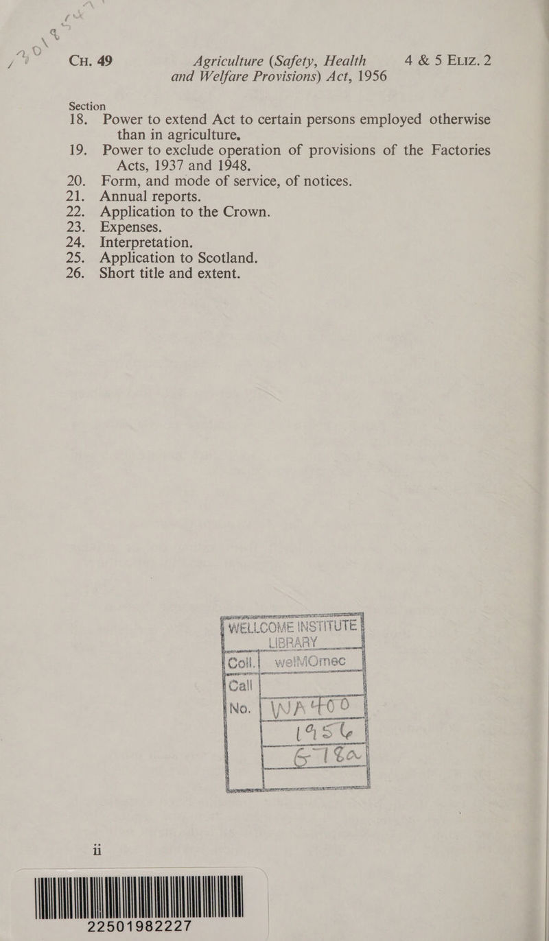 and Welfare Provisions) Act, 1956 Section 18. Power to extend Act to certain persons employed otherwise than in agriculture. 19. Power to exclude operation of provisions of the Factories Acts, 1937 and 1948. 20. Form, and mode of service, of notices. 21. Annual reports. 22. De. 24. 25. 26. 7  iu 22     Application to the Crown. Expenses. Interpretation. Application to Scotland. Short title and extent. RTARTA EL EADS DAT Zieh rep parece ress) CTE P WELLCOME INSTITUTE |      C $7 : ESD ALTE ET LIRR TL So geT EOE MA