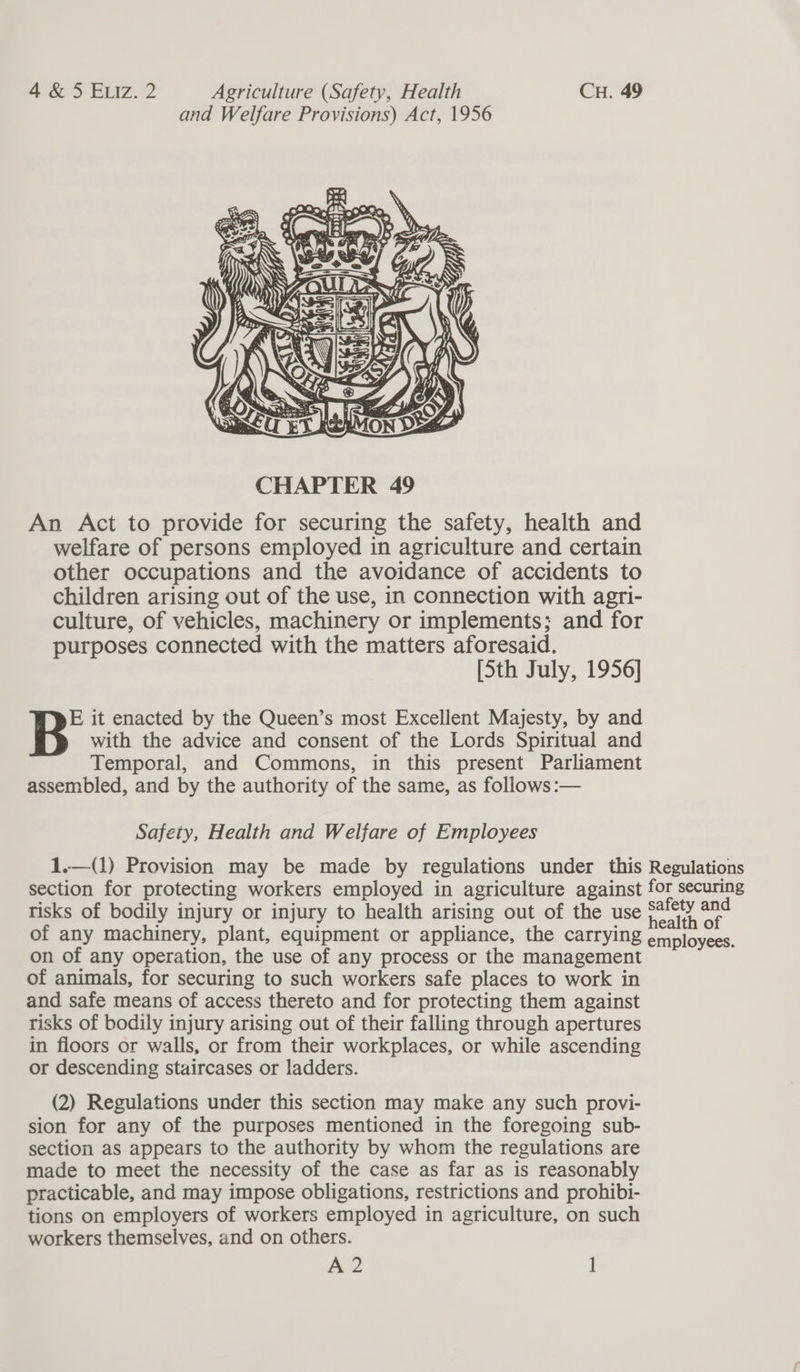 and Welfare Provisions) Act, 1956  An Act to provide for securing the safety, health and welfare of persons employed in agriculture and certain other occupations and the avoidance of accidents to children arising out of the use, in connection with agri- culture, of vehicles, machinery or implements; and for purposes connected with the matters aforesaid. [Sth July, 1956] E it enacted by the Queen’s most Excellent Majesty, by and with the advice and consent of the Lords Spiritual and Temporal, and Commons, in this present Parliament assembled, and by the authority of the same, as follows :— Safety, Health and Welfare of Employees 1.—(1) Provision may be made by regulations under this Regulations section for protecting workers employed in agriculture against for securing risks of bodily injury or injury to health arising out of the use Sle? Rone of any machinery, plant, equipment or appliance, the carrying a slovee’ on of any operation, the use of any process or the management of animals, for securing to such workers safe places to work in and safe means of access thereto and for protecting them against risks of bodily injury arising out of their falling through apertures in floors or walls, or from their workplaces, or while ascending or descending staircases or ladders. (2) Regulations under this section may make any such provi- sion for any of the purposes mentioned in the foregoing sub- section aS appears to the authority by whom the regulations are made to meet the necessity of the case as far as is reasonably practicable, and may impose obligations, restrictions and prohibi- tions on employers of workers employed in agriculture, on such workers themselves, and on others. M2 ]