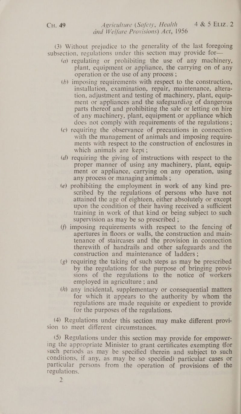 and Welfare Provisions) Act, 1956 (3) Without prejudice to the generality of the last foregoing subsection, regulations under this section may provide for— (a) regulating or prohibiting the use of any machinery, plant, equipment or appliance, the carrying on of any operation or the use of any process ; (b) imposing requirements with respect to the construction, installation, examination, repair, maintenance, altera- tion, adjustment and testing of machinery, plant, equip- ment or appliances and the safeguarding of dangerous parts thereof and prohibiting the sale or letting on hire of any machinery, plant, equipment or appliance which does not comply with requirements of the regulations ; (c) requiring the observance of precautions in connection with the management of animals and imposing require- ments with respect to the construction of enclosures in which animals are kept; (d) requiring the giving of instructions with respect to the proper manner of using any machinery, plant, equip- ment or appliance, carrying on any operation, using any process or managing animals ; (e) prohibiting the employment in work of any kind pre- scribed by the regulations of persons who have not attained the age of eighteen, either absolutely or except upon the condition of their having received a sufficient training in work of that kind or being subject to such Supervision as may be so prescribed ; (f) imposing requirements with respect to the fencing of apertures in floors or walls, the construction and main- tenance of staircases and the provision in connection therewith of handrails and other safeguards and the construction and maintenance of ladders; (g) requiring the taking of such steps as may be prescribed by the regulations for the purpose of bringing provi- sions of the regulations to the notice of workers employed in agriculture ; and (fA) any incidental, supplementary or consequential matters for which it appears to the authority by whom the regulations are made requisite or expedient to provide for the purposes of the regulations. _ (4) Regulations under this section may make different provi- Sion to meet different circumstances. _ (5) Regulations under this section may provide for empower- ing the appropriate Minister to grant certificates exempting (for such periods as may be specified therein and subject to such conditions, if any, as may be so specified) particular cases or particular persons from the operation of provisions of the regulations. Z