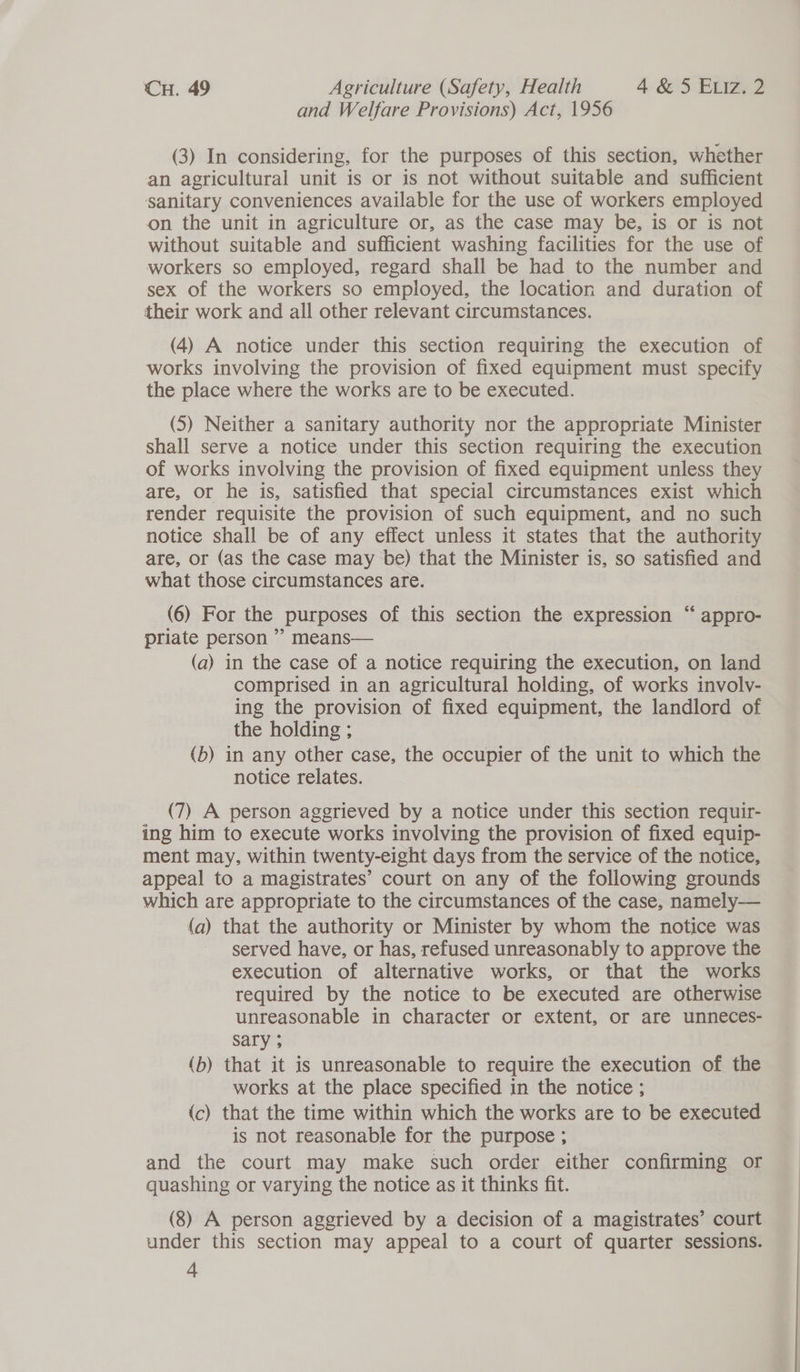 and Welfare Provisions) Act, 1956 (3) In considering, for the purposes of this section, whether an agricultural unit is or is not without suitable and sufficient sanitary conveniences available for the use of workers employed on the unit in agriculture or, as the case may be, is or is not without suitable and sufficient washing facilities for the use of workers so employed, regard shall be had to the number and sex of the workers so employed, the location and duration of their work and all other relevant circumstances. (4) A notice under this section requiring the execution of works involving the provision of fixed equipment must specify the place where the works are to be executed. (5) Neither a sanitary authority nor the appropriate Minister shall serve a notice under this section requiring the execution of works involving the provision of fixed equipment unless they are, or he is, satisfied that special circumstances exist which render requisite the provision of such equipment, and no such notice shall be of any effect unless it states that the authority are, or (as the case may be) that the Minister is, so satisfied and what those circumstances are. 6 (6) For the purposes of this section the expression “ appro- priate person ” means— (a) in the case of a notice requiring the execution, on land comprised in an agricultural holding, of works involv- ing the provision of fixed equipment, the landlord of the holding ; (b) in any other case, the occupier of the unit to which the notice relates. (7) A person aggrieved by a notice under this section requir- ing him to execute works involving the provision of fixed equip- ment may, within twenty-eight days from the service of the notice, appeal to a magistrates’ court on any of the following grounds which are appropriate to the circumstances of the case, namely— (a) that the authority or Minister by whom the notice was served have, or has, refused unreasonably to approve the execution of alternative works, or that the works required by the notice to be executed are otherwise unreasonable in character or extent, or are unneces- sary ; (b) that it is unreasonable to require the execution of the works at the place specified in the notice ; (c) that the time within which the works are to be executed is not reasonable for the purpose ; and the court may make such order either confirming or quashing or varying the notice as it thinks fit. (8) A person aggrieved by a decision of a magistrates’ court under this section may appeal to a court of quarter sessions.